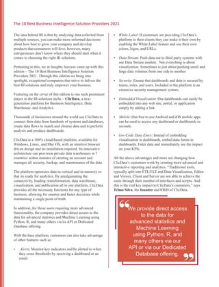 The idea behind BI is that by analyzing data collected from
multiple sources, you can make more informed decisions
about how best to grow your company and develop
products that consumers will love; however, many
entrepreneurs don’t know where they should start when it
comes to choosing the right BI solutions.
Pertaining to this, we at Insights Success came up with this
edition – The 10 Best Business Intelligence Solution
Providers 2021. Through this edition we bring into
spotlight, exceptional companies that strive to deliver the
best BI solutions and truly empower your business.
Featuring on the cover of this edition is one such prominent
player in the BI solutions niche – ClicData, a next
generation platform for Business Intelligence, Data
Warehouse, and Analytics.
Thousands of businesses around the world use ClicData to
connect their data from hundreds of systems and databases,
create data ﬂows to match and cleanse data and to perform
analysis and produce dashboards.
ClicData is a 100% cloud-based platform, available for
Windows, Linux, and Mac OS, with an intuitive browser
driven design and no installation required. Its innovative
architecture can provision private data warehouses in 7
countries within minutes of creating an account and
manages all security, backup, and maintenance of the data.
The platform optimizes data in vertical and in-memory so
that its ready for analytics. By amalgamating the
connectivity, loading, transformation, data warehouse,
visualization, and publication all in one platform, ClicData
provides all the necessary functions for any type of
business, allowing for smarter and faster decisions while
maintaining a single point of truth.
In addition, for those users requiring more advanced
functionality, the company provides direct access to the
data for advanced statistics and Machine Learning using
Python, R, and many others via its API or Dedicated
Database oﬀering.
With the base platform, customers can also take advantage
of other features such as:
Ÿ Alerts: Monitor key indicators and be alerted to when
they cross thresholds by receiving a dashboard or an
email.
Ÿ White Label: If customers are providing ClicData’s
platform to their clients they can make it their own by
enabling the White Label feature and use their own
colors, logos, and URLs.
Ÿ Data Stream: Push data out to third party systems with
our Data Stream module. Not everything is about
visualization. Sometimes is just about pushing small and
large data volumes from one side to another.
Ÿ Security: Ensure that dashboards and data is secured by
teams, roles, and users. Included in the platform is an
extensive security management system.
Ÿ Embedded Visualization: Our dashboards can easily be
embedded into any web site, portal, or application
simply by adding a link.
Ÿ Mobile: Our free to use Android and iOS mobile apps
can be used to access any dashboard or dashboards in
seconds.
Ÿ low-Code Data Entry: Instead of embedding
visualization in dashboards, embed data forms in
dashboards. Enter data and immediately see the impact
on your KPIs.
All the above advantages and more are changing how
ClicData’s customers work by creating more advanced and
interactive reporting and analytics. “Traditional tools,
typically split into ETL/ELT and Data Visualization, Editor
and Viewer, Client and Server are not able to achieve the
same through their number of interfaces and scripts. And
this is the real key impact to ClicData’s customers,” says
Telmo Silva, the founder and CEO of ClicData.
“
“
We provide direct access
to the data for
advanced statistics and
Machine Learning
using Python, R, and
many others via our
API or via our Dedicated
Database oﬀering.
The 10 Best Business Intelligence Solu on Providers 2021
 