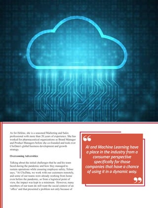 As for Hélène, she is a seasoned Marketing and Sales
professional with more than 20 years of experience. She has
worked for pharmaceutical organizations as Brand Manager
and Product Managers before she co-founded and took over
ClicData’s global business development and growth
strategy.
Overcoming Adversities
Talking about the initial challenges that he and his team
faced during the pandemic and how they managed to
sustain operations while ensuring employee safety, Telmo
says, “At ClicData, we work with our customers remotely,
and some of our teams were already working from home
even before the pandemic, so from a logistical point of
view, the impact was kept to a minimum. However, many
members of our team do still want the social context of an
‘oﬃce’ and that presented a problem not only because of
 