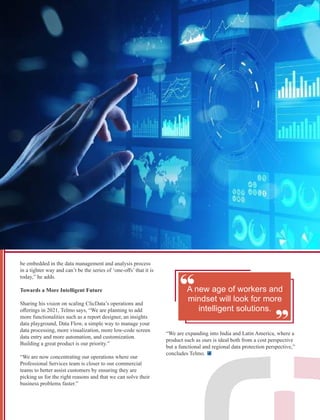 be embedded in the data management and analysis process
in a tighter way and can’t be the series of ‘one-oﬀs’ that it is
today,” he adds.
Towards a More Intelligent Future
Sharing his vision on scaling ClicData’s operations and
oﬀerings in 2021, Telmo says, “We are planning to add
more functionalities such as a report designer, an insights
data playground, Data Flow, a simple way to manage your
data processing, more visualization, more low-code screen
data entry and more automation, and customization.
Building a great product is our priority.”
“We are now concentrating our operations where our
Professional Services team is closer to our commercial
teams to better assist customers by ensuring they are
picking us for the right reasons and that we can solve their
business problems faster.”
“ “
A new age of workers and
mindset will look for more
intelligent solutions.
“We are expanding into India and Latin America, where a
product such as ours is ideal both from a cost perspective
but a functional and regional data protection perspective,”
concludes Telmo.
 