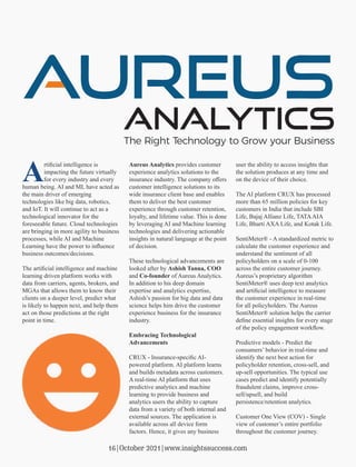 Artiﬁcial intelligence is
impacting the future virtually
for every industry and every
human being. AI and ML have acted as
the main driver of emerging
technologies like big data, robotics,
and IoT. It will continue to act as a
technological innovator for the
foreseeable future. Cloud technologies
are bringing in more agility to business
processes, while AI and Machine
Learning have the power to inﬂuence
business outcomes/decisions.
The artiﬁcial intelligence and machine
learning driven platform works with
data from carriers, agents, brokers, and
MGAs that allows them to know their
clients on a deeper level, predict what
is likely to happen next, and help them
act on those predictions at the right
point in time.
Aureus Analytics provides customer
experience analytics solutions to the
insurance industry. The company oﬀers
customer intelligence solutions to its
wide insurance client base and enables
them to deliver the best customer
experience through customer retention,
loyalty, and lifetime value. This is done
by leveraging AI and Machine learning
technologies and delivering actionable
insights in natural language at the point
of decision.
These technological advancements are
looked after by Ashish Tanna, COO
and Co-founder of Aureus Analytics.
In addition to his deep domain
expertise and analytics expertise,
Ashish’s passion for big data and data
science helps him drive the customer
experience business for the insurance
industry.
Embracing Technological
Advancements
CRUX - Insurance-speciﬁc AI-
powered platform. AI platform learns
and builds metadata across customers.
A real-time AI platform that uses
predictive analytics and machine
learning to provide business and
analytics users the ability to capture
data from a variety of both internal and
external sources. The application is
available across all device form
factors. Hence, it gives any business
user the ability to access insights that
the solution produces at any time and
on the device of their choice.
The AI platform CRUX has processed
more than 65 million policies for key
customers in India that include SBI
Life, Bajaj Allianz Life, TATAAIA
Life, Bharti AXA Life, and Kotak Life.
SentiMeter® - A standardized metric to
calculate the customer experience and
understand the sentiment of all
policyholders on a scale of 0-100
across the entire customer journey.
Aureus’s proprietary algorithm
SentiMeter® uses deep text analytics
and artiﬁcial intelligence to measure
the customer experience in real-time
for all policyholders. The Aureus
SentiMeter® solution helps the carrier
deﬁne essential insights for every stage
of the policy engagement workﬂow.
Predictive models - Predict the
consumers’ behavior in real-time and
identify the next best action for
policyholder retention, cross-sell, and
up-sell opportunities. The typical use
cases predict and identify potentially
fraudulent claims, improve cross-
sell/upsell, and build
persistence/retention analytics.
Customer One View (COV) - Single
view of customer’s entire portfolio
throughout the customer journey.
The Right Technology to Grow your Business
16|October 2021|www.insightssuccess.com
 