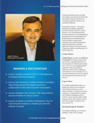 Aureus proprietary person de-dupe
logic helps create person-level records
and unique customer identities by
clustering matching records across
enterprise databases.
Household Analytics - The patent-
pending householding algorithm
provides insurance carriers with the
ability to view and understand the
portfolio dynamics at a household level
instead of just at the individual level.
Proprietary person deduping logic,
which includes a robust name
matching logic and multi-parameter
matching algorithm to identify
diﬀerent records for the same person.
Proprietary address matching logic for
Indian addresses.
Erudite Mentor
Ashish Tanna, currently the COO and
Co-founder of Aureus Analytics has
previously occupied the position of
Vice President at CBay Systems India
Ltd., where he was managing global
operations. Having worked in
industries such as ITES, healthcare,
and steel for over two decades, he is a
seasoned entrepreneur, who has started
and exited previous businesses with
success.
Expert Advice
AI and ML technologies today can
predict the behavior of a customer,
which helps businesses to act in
advance and give a superior customer
experience. Using machine learning
and Artiﬁcial Intelligence-driven
models, Aureus has been able to help
insurers reduce early claims by more
than 50%, improve retention, and
cross-sell by 5%.
Piercing through the Pandemic
The biggest challenge was to ensure
employee safety with a smooth
AWARDS & RECOGNITION
◆ Aureus Analytics receives 2021 CT Entrepreneur
Honorable Mentions Awards.
◆ Aureus was featured in India's Dynamic InsurTech
Map produced by The Digital Insurers in
collaboration with India InsurTech Association.
◆ Aureus Analytics was named a Top Data Science
Service Provider in India in 2019.
◆ Aureus Analytics included in Singapore's Top 10
High Growth Analytics & AI Startups with the
Highest Funding.
The 10 Best Business Intelligence Solution Providers 2021
17|October 2021|www.insightssuccess.com
Ashish Tanna
COO and Co-founder
 