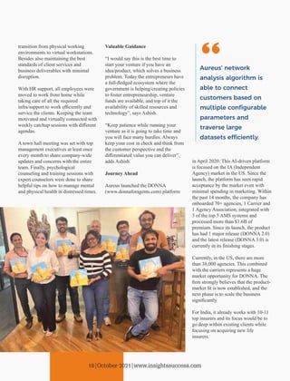 transition from physical working
environments to virtual workstations.
Besides also maintaining the best
standards of client services and
business deliverables with minimal
disruption.
With HR support, all employees were
moved to work from home while
taking care of all the required
infra/support to work eﬃciently and
service the clients. Keeping the team
motivated and virtually connected with
weekly catchup sessions with diﬀerent
agendas.
A town hall meeting was set with top
management executives at least once
every month to share company-wide
updates and concerns with the entire
team. Finally, psychological
counseling and training sessions with
expert counselors were done to share
helpful tips on how to manage mental
and physical health in distressed times.
Valuable Guidance
“I would say this is the best time to
start your venture if you have an
idea/product, which solves a business
problem. Today the entrepreneurs have
a full-ﬂedged ecosystem where the
government is helping/creating policies
to foster entrepreneurship, venture
funds are available, and top of it the
availability of skilled resources and
technology”, says Ashish.
“Keep patience while running your
venture as it is going to take time and
you will face many hurdles. Always
keep your cost in check and think from
the customer perspective and the
diﬀerentiated value you can deliver”,
adds Ashish.
Journey Ahead
Aureus launched the DONNA
(www.donnaforagents.com) platform
in April 2020. This AI-driven platform
is focused on the IA (Independent
Agency) market in the US. Since the
launch, the platform has seen rapid
acceptance by the market even with
minimal spending in marketing. Within
the past 14 months, the company has
onboarded 70+ agencies, 1 Carrier and
1 Agency Association; integrated with
3 of the top 5 AMS systems and
processed more than $1.6B of
premium. Since its launch, the product
has had 1 major release (DONNA 2.0)
and the latest release (DONNA 3.0) is
currently in its ﬁnishing stages.
Currently, in the US, there are more
than 38,000 agencies. This combined
with the carriers represents a huge
market opportunity for DONNA. The
ﬁrm strongly believes that the product-
market ﬁt is now established, and the
next phase is to scale the business
signiﬁcantly.
For India, it already works with 10-11
top insurers and its focus would be to
go deep within existing clients while
focusing on acquiring new life
insurers.
Aureus’ network
analysis algorithm is
able to connect
customers based on
multiple conﬁgurable
parameters and
traverse large
datasets e ciently.
18|October 2021|www.insightssuccess.com
 