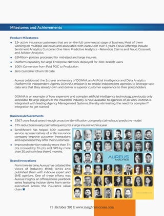 Milestones and Achievements
Product Milestones:
◆ 15+ active insurance customers that are on the full commercial stage of business. Most of them
working on multiple use cases and associated with Aureus for over 5 years. Focus O erings include
Sentiment Analytics, Customer One View, Predictive Analytics – Retention, Claims and Fraud, Cross-sell,
and Advisor Analytics.
◆ 65Million+ policies processed for mid-sized and large insurers.
◆ Platform capability for large Enterprise Network, deployed for 300+ branch users.
◆ 100% Conversion from Paid POC to Production.
◆ Zero Customer Churn till date.
Aureus celebrated the 1st year anniversary of DONNA, an Artiﬁcial Intelligence and Data Analytics
Platform for Independent Agents. DONNA’s mission is to enable independent agencies to leverage vast
data sets that they already own and deliver a superior customer experience to their policyholders.
DONNA is an example of how expensive and complex artiﬁcial intelligence technology, previously only
accessible to large players in the insurance industry, is now available to agencies of all sizes. DONNA is
integrated with leading Agency Management Systems, thereby eliminating the need for complex IT
integration to get started.
Business Achievements
◆ 536.7 crore fraud saves through proactive identiﬁcation using early claims fraud predictive model
◆ 37% reduction in early claims frequency for a large insurer within a year
◆ SentiMeter® has helped 600+ customer
service representatives of a life insurance
company improve customer interactions
and experience they o er their customers
◆ Improved retention rates by more than 3%
pts, cross-sell by 5% pts, and NPS by more
than 30 points in less than 6 months.
Brand Innovations
From time to time, Aureus has collated the
views of industry think tanks and
published them with in-house expert and
SME opinions. One of these e orts was
Aureus Insights, an o ine/online yearbook
series featuring incisive views from senior
executives across the insurance value
chain.
19|October 2021|www.insightssuccess.com
 