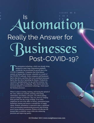 Automation
Really the Answer for
Businesses
Post-COVID-19?
Is
The automation technology, which was already being
adopted by many large corporations gradually
worldwide, has accelerated its growth due to the
COVID-19 pandemic. Companies that relied almost
entirely on human labor became vulnerable as a result of
the COVID-19 outbreak. Entire companies and businesses
had to shut down, and those that were considered necessary
had to face the risk of spreading the disease. Productivity
was down, unemployment was up, and the economy was
almost on the verge of collapsing. These factors led to the
increased adoption of automation technology, which eased
the business processes.
When it comes to testing, tracking, and tracing the spread of
the virus, robots are currently assisting with testing,
sanitization, surveillance, and more, all without putting
anyone in danger of infection. They are, however, helping
ﬁrms get back into the swing of things. Even when
employees are not in the oﬃce or factory, automation keeps
businesses running and ensures a smooth ﬂow of supply
chains. Robotic automation is expected to play a signiﬁcant
role in accelerating manufacturing processes and assisting
post-Corona rebound economies. Robots will alleviate the
present labor availability issues while also enhancing
precision and improving quality.
22|October 2021|www.insightssuccess.com
 