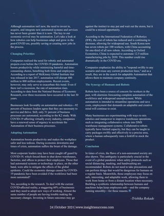 Although automation isn't new, the need to invest in,
acquire, and integrate new automated systems and services
has never been greater than it is now. The key to our
economic revival may be automation. Let's take a look at
how robotics can help businesses adapt and grow in the
post-COVID era, possibly saving or creating new jobs in
the process.
Changing Priorities
Companies realized the need for robotic and automated
projects even before the COVID-19 pandemic. Automation
boosts productivity while minimizing harmful and time-
consuming chores, beneﬁting both ﬁrms and employees.
According to a report of McKinsey Global Institute that
was released in late 2017, automation will disrupt 400
million to 800 million employments. Recent events,
however, may only serve to exacerbate this trend. Even if
there isn't a recession, the rate of automation rises.
According to data from the National Bureau of Economic
Research, over three recessions have occurred in the last 30
years.
Businesses look favorably on automation and robotics—92
percent of business leaders agree that they are necessary to
survive and thrive. Still, only 51 percent of business
processes are automated, according to the K2 study. With
COVID-19 aﬀecting virtually every industry, companies
have a renewed sense of urgency to accelerate the
Automation of their business processes.
Adopting Automation
Automation boosts productivity and makes the workplace
safer and less tedious. During economic downturns and
times of crisis, automation suﬀers the brunt of the damage.
Most corporate leaders may have been caught oﬀ guard by
COVID-19, which forced them to shut down warehouses,
factories, and oﬃces to protect their employees. Those that
had automated systems or technology in place, on the other
hand, were able to mitigate the eﬀects of the global
epidemic. Could the economic damage caused by COVID-
19 pandemic have been avoided if the workforce had been
more automated?
Yes, according to the research. To deal with the current
COVID-aﬀected reality, a staggering 60% of businesses
said they need to adopt new ways of working. Almost the
same number of people are having trouble making the
necessary changes. Investing in future outcomes may go
against the instinct to stay put and wait out the storm, but it
could be a missed opportunity.
According to the International Federation of Robotics
(IFR), the cost of robots has reduced and is continuing to
decrease, allowing for widespread use. South Korea now
has seven robots per 100 workers, with China accounting
for one-third of all new robots. According to Oxford
Economics, China is expected to automate 12.5 million
manufacturing jobs by 2030. This number could rise
dramatically in the COVID era.
Companies emphasize the ability to "respond swiftly to any
scenario and reuse any current production lines," and as a
result, they are in the search for adaptable Automation that
allows them to maintain company continuity.
The Synergy of Humans and Robots
Robots have been a source of concern for workers in the
past, with alarmists forecasting complete automation of the
workforce and widespread unemployment. While
automation is intended to streamline operations and save
costs, employment that demands an adaptable and creative
mind will continue to exist.
Many businesses are experimenting with ways to mix
robotics and manpower to improve warehouse operations,
such as integrating collaborative robots into DMS
warehouse management systems. Collaborative robots
typically have limited capacity, but they can be taught to
carry packages swiftly and eﬀectively to a precise area,
where a human subsequently runs a forklift to stock the
product.
Conclusion
In times of crisis, the ﬂaws of a non-automated society are
also shown. This ambiguity is particularly crucial in the
event of a global pandemic when safety protocols such as
social distancing, masking, and handwashing are
recommended. Robots do not need to take precautions and
can perform things that would be dangerous for humans on
a regular basis. Meanwhile, those employees may focus on
safe, interesting, and adaptable work, allowing them to
work from home or from a distant location when necessary.
Building a symbiotic relationship between humans and
machines helps keep employees safe—and the company
running smoothly—for these reasons.
-Trishika Rokade
24|October 2021|www.insightssuccess.com
 