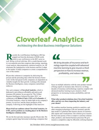 Architecting the Best Business Intelligence Solutions
Recently the word Business Intelligence (BI) has
popped out from the dictionary of B2B world,
which is now well-known in the B2C sector as
well. BI has evolved with time. BI is a multi-faceted word,
it is an umbrella term that comprises data mining, reporting,
visual analysis, data preparation, statistical analysis, etc. BI
eliminates the inadequacies in the business and lets it adapt
to the market. It helps companies to create a comprehensive
view of the market.
BI provides solutions to companies by delivering the
present and the preceding data within the business frame-
work. In this fast-paced world, companies are dependent on
valuable insights for their growth. Looking at the demand
for Business Intelligence, many companies started their
endeavor.
One such company is Cloverleaf Analytics, which is
dedicated to providing an aﬀordable and end-to-end
insurance BI solution. In our quest for 'The 10 Best
Business Intelligence Solution Providers 2021', we
collaborate with Robert Clark, CEO and Co-founder of
Cloverleaf Analytics, where he sheds light on his company's
journey, its services, and the future prospects of the
company. Following are the highlights of the interview:
Please brief our audience about Cloverleaf Analytics, its
USPs, and its position as a leading player in the Business
Intelligence solutions niche.
We are the ﬁrst and only insurance-speciﬁc BI provider. We
compete against large horizontal technology companies that
focus on multiple industries with the same product instead
of being experts at insurance data. However, we bring
decades of insurance and technology expertise coupled with
advanced machine learning to give insurers a fresh
perspective on increasing revenue, proﬁtability, and risk
reduction.
What other products/solutions does Cloverleaf Analytics
oﬀer, and how are these impacting the industry and
your clients?
We combine machine learning, predictive analytics, and
other emerging technologies with our insurance-speciﬁc
data model in a platform that features dozens of customiz-
able reports and visualizations. Our solution gives insurers
the best clear picture of how to improve customer relation-
ships, products, and internal business processes.We give
insurers a competitive edge by eﬃciently unifying disparate
We bring decades of insurance and tech-
nology expertise coupled with advanced
machine learning to give insurers a fresh
perspective on how to increase revenue,
proﬁtability, and reduce risk.
26|October 2021|www.insightssuccess.com
 