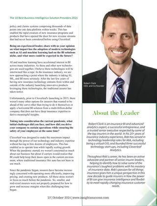 policy and claims systems comprising thousands of data
points into one data platform within weeks. This has
enabled the rapid creation of new insurance programs and
products that have opened the door for new revenue streams
that had never been considered before using Cloverleaf.
Being an experienced leader, share with us your opinion
on what impact has the adoption of modern technologies
such as AI and machine learning had on the BI solutions
niche, and what more could be expected in the future?
AI and machine learning have accelerated interest in BI
across many industries. As these and other new technolo-
gies are used together, I believe these technologies will be
intertwined like a rope. In the insurance industry, we are
now approaching a point where the industry is taking AI,
ML, and BI more seriously. After the last few years of
having new insurance technology entrants from within and
outside of the industry launching innovative products
leveraging these technologies, the traditional insurer has
taken notice.
Unfortunately, prior to Cloverleaf's launching in 2015, there
weren't many other options for insurers that wanted to be
ahead of the curve other than trying to do it themselves or
apply a horizontal BI solution from a multi-billion-dollar
company that does not have deep insurance expertise to
derive meaningful insights.
Taking into consideration the current pandemic, what
initial challenges did you face, and how did you drive
your company to sustain operations while ensuring the
safety of your employees at the same time?
Cloverleaf was designed to make the maximum impact
through the power of our technology and industry expertise
without having to hire dozens of employees. This has
enabled us to operate lean while rapidly scaling growth.
When the pandemic started, we weren't concerned as much
about our business but about if carriers would realize that
BI could help keep their doors open in the current environ-
ment, where traditional insurance like auto has not been in
use much.
Since the pandemic began, insurers have become increas-
ingly concerned with operating more eﬃciently, improving
pricing, and creating new products. All these areas weren't
in focus as much before the pandemic. So, smaller, and
mid-sized insurers were not properly prepared for how to
grow and increase margins when this challenging time
began.
About the Leader
Robert Clark is an insurance BI and advanced
analytics expert, a successful entrepreneur, and
a trusted senior executive respected by some of
the top insurers in the world. In his 25+ years of
insurance industry experience, Rob has served in
technology leadership roles for AXA, including
being a virtual CIO, and founded three successful
technology start-ups, including Cloverleaf
Analytics.
Throughout Rob's career, he has been an active
advocate and partner of senior insurer leaders,
helping to identify how to solve some of the
insurance's toughest problems with his mastery
of insurance data. Rob's passion for all things
insurance gives him a unique perspective in this
new decade to guide insurers in how the power
of BI can give insurance intelligence and ﬂexibil-
ity to meet rapidly changing insurance customer
needs.
Robert Clark
CEO, and Co-founder
The 10 Best Business Intelligence Solu on Providers 2021
27|October 2021|www.insightssuccess.com
 