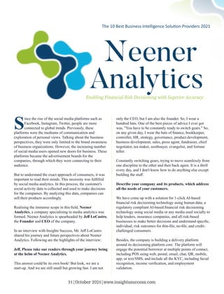 Neener
Analytics
Enabling Financial Risk Decisioning with Superior Accuracy
S
ince the rise of the social media platforms such as
Facebook, Instagram, Twitter, people are more
connected to global trends. Previously, these
platforms were the mediums of communication and
exploration of personal views. Talking about the business
perspectives, they were only limited to the brand awareness
of business organizations. However, the increasing number
of social media users opened new doors for business. These
platforms became the advertisement boards for the
companies, through which they were connecting to their
audience.
But to understand the exact approach of consumers, it was
important to read their minds. This necessity was fulﬁlled
by social media analytics. In this process, the customer's
social activity data is collected and used to make decisions
for the companies. By analyzing this data, companies can
sell their products accordingly.
Realising the immense scope in this ﬁeld, Neener
Analytics, a company specialising in media analytics was
formed. Neener Analytics is spearheaded by Jeﬀ LoCastro,
the Founder and CEO of the company.
In an interview with Insights Success, Mr. Jeﬀ LoCastro
shared his journey and future perspectives about Neener
Analytics. Following are the highlights of the interview:
Jeﬀ, Please take our readers through your journey being
at the helm of Neener Analytics.
This answer could be its own book! But look, we are a
start-up. And we are still small but growing fast. I am not
only the CEO, but I am also the founder. So, I wear a
hundred hats. One of the best pieces of advice I ever got
was, "You have to be constantly ready to switch gears." So,
on any given day, I wear the hats of ﬁnance, bookkeeper,
controller, HR, strategy, governance, product development,
business development, sales, press agent, fundraiser, chief
negotiator, tea maker, soothsayer, evangelist, and fortune
teller.
Constantly switching gears, trying to move seamlessly from
one discipline to the other and then back again. It is a thrill
every day, and I don't know how to do anything else except
building the stuﬀ.
Describe your company and its products, which address
all the needs of your customers.
We have come up with a solution for 1-click AI-based
ﬁnancial risk decisioning technology using human data; a
regulatory compliant AI-based ﬁnancial risk decisioning
technology using social media or any media used socially to
help lenders, insurance companies, and all risk-based
businesses to make better decisions and understand speciﬁc,
individual, risk outcomes for thin-ﬁle, no-ﬁle, and credit-
challenged consumers.
Besides, the company is building a delivery platform
around its decisioning platform core. The platform will
engage the potential borrower at multiple points of contact,
including POS using web, postal, email, chat, QR, mobile,
app, or text/SMS, and include all the KYC, including facial
recognition, income veriﬁcation, and employment
validation.
The 10 Best Business Intelligence Solu on Providers 2021
31|October 2021|www.insightssuccess.com
 