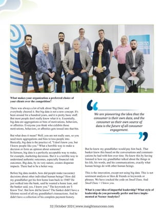 What makes your organization a preferred choice of
your clients over the competition?
There was always a lot of talk about 'Big Data', and
everybody cheered it. But big data is not a new concept. It's
been around for a hundred years, and it is pretty basic stuﬀ.
But most people don't really know what it is. Essentially,
big data are aggregations or bins of motivations, behaviors,
or aﬃnities. Everyone you think who exhibits those
motivations, behaviors, or aﬃnities gets tossed into that bin.
But what does it mean? Well, you are not really sure, so you
need more aggregations and bins to toss people into.
Basically, big data is the practice of, "I don't know you, but
I know people like you." What a horrible way to make a
decision or form an opinion about someone!
In fairness, big data is a perfectly acceptable way to make,
for example, marketing decisions. But it is a terrible way to
understand authentic outcomes, especially ﬁnancial risk
outcomes. Big data, by its very nature, creates disparate
impacts. There had to be a better way.
Before big data models, how did people make (accurate)
decisions about other individual human beings? How did
my grandfather get his ﬁrst home loan back in 1940? He
just walked into the bank, said he wanted a home loan, and
the banker said, yes, I know you." The keywords are 'I
Know You'. But how did he know? The banker didn't have a
lifetime record of all my grandfather's transactions. And he
didn't have a collection of his complete payment history.
But he knew my grandfather would pay him back. That
banker knew this based on the conversations and communi-
cations he had with him over time. He knew this by having
listened to how my grandfather talked about the things in
his life, his words, and his communications, exactly what
human beings do with other human beings.
This is the innovation, except not using big data. This is not
sentiment analysis or likes & friends or keywords or
phrases. We have cracked the code on Small Data. And
Small Data = I know you.
What is your idea of impactful leadership? What style of
leadership do you personally prefer and have imple-
mented at Neener Analytics?
,,
,
,
We are pioneering the idea that the
consumer is their own data, and the
consumer as their own source of
data is the future of all consumer
engagement.
32|October 2021|www.insightssuccess.com
 