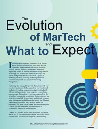 In this fast-growing world, technology is on the rise
with a plethora of innovations. As a result, we can
experience improvement in the various industries
globally, through advanced tools that are drastically
improving. Sooner or later, the new and evolving trends in
technology will diversify the marketing industry. The
current background of martech aids with a gamut of
marketing activities, including marketing attribution,
content management, and customer relationship
management.
Technology has managed to provide the industry with every
essential requirement. So far, technology has transformed
marketing by making campaigns more personalized and
eﬃcient and has created a more integrated system for the
customers and the marketers. New emerging trends in the
technology in marketing have infused the infrastructure and
the systems on which the companies are built, giving value
to the procurement, and adding to the bottom line. Martech
has introduced engaging ways between brands and
customers. This is the crucial reason why marketers require
a correct tool and understand the fundamentals of
technologies towards the business goals.
Looking at a scenario around a few years back, this was a
critical task to execute as martech was in the infancy phase
with few tools available at its ﬁngertips. The marketing
34|October 2021|www.insightssuccess.com
 