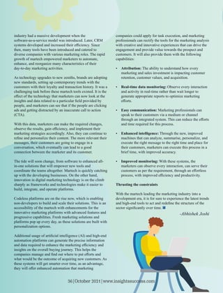 industry had a massive development when the
software-as-a-service model was introduced. Later, CRM
systems developed and increased their eﬃciency. Since
then, many tools have been introduced and catered to
diverse companies with various marketing roles. The rapid
growth of martech empowered marketers to automate,
enhance, and reorganize many characteristics of their
day-to-day marketing activities.
As technology upgrades to new zeniths, brands are adopting
new standards, setting up contemporary trends with the
customers with their loyalty and transaction history. It was a
challenging task before these martech tools existed. It is the
eﬀect of the technology that marketers can now look at the
insights and data related to a particular ﬁeld provided by
people, and marketers can see that if the people are clicking
ads and getting distracted by an inaccurate call to action
(CTA).
With this data, marketers can make the required changes,
observe the results, gain eﬃciency, and implement their
marketing strategies accordingly. Also, they can continue to
reﬁne and personalize their content. The more relevant their
messages, their customers are going to engage in a
conversation, which eventually can lead to a good
connection between the marketer and its customer.
The tide will soon change, from software to enhanced all-
in-one solutions that will empower new tools and
coordinate the teams altogether. Martech is quickly catching
up with the developing businesses. On the other hand,
innovation in digital marketing technology is on the climb
sharply as frameworks and technologies make it easier to
build, integrate, and operate platforms.
Codeless platforms are on the rise now, which is enabling
non-developers to build and scale their solutions. This is an
accessibility of the martech with enhancements for the
innovative marketing platforms with advanced features and
progressive capabilities. Fresh marketing solutions and
platforms pop up every day, as these solutions are built with
personalization options.
Additional usage of artiﬁcial intelligence (AI) and high-end
automation platforms can generate the precise information
and data required to enhance the marketing eﬃciency and
insights on the overall buying journey. This helps the
companies manage and ﬁnd out where to put eﬀorts and
what would be the outcome of acquiring new customers. As
these systems will get smarter over time, as an advantage,
they will oﬀer enhanced automation that marketing
companies could apply for task execution, and marketing
professionals can rectify the tools for the marketing analysis
with creative and innovative experiences that can drive the
engagement and provide value towards the prospect and
customers. It will also provide them with the following
capabilities:
Ÿ Attribution: The ability to understand how every
marketing and sales investment is impacting customer
retention, customer values, and acquisition.
Ÿ Real-time data monitoring: Observe every interaction
and activity in real-time rather than wait longer to
generate appropriate reports to optimize marketing
eﬀorts.
Ÿ Easy communication: Marketing professionals can
speak to their customers via a medium or channel
through an integrated system. This can reduce the eﬀorts
and time required for this process.
Ÿ Enhanced intelligence: Through the new, improved
machines that can analyze, summarise, personalize, and
execute the right message to the right time and place for
their customers, marketers can execute this process in a
brief time, with improved accuracy.
Ÿ Improved monitoring: With these systems, the
marketers can observe every interaction, can serve their
customers as per the requirement, through an eﬀortless
process, with improved eﬃciency and productivity.
Thrusting the constraints
With the martech leading the marketing industry into a
development era, it is for sure to experience the latest trends
and high-end tools to act and redeﬁne the structure of the
sector signiﬁcantly over time.
-Abhishek Joshi
36|October 2021|www.insightssuccess.com
 