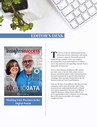 he power of data for optimizing processes,
Tenhancing customer experiences, and scaling
a business cannot be denied. But given the
mammoth data available with every company,
processing them for powerful analytics to improve
day-to-day operations and expanding customer base is
impossible for businesses.
Here is where business intelligence (BI) solution
providers come to the aid. They collect, retrieve,
process, and analyze data to make informed business
decisions necessary for its growth and competitive
advantage. They automate internal data as per the
business needs and boost its performance.
Gone are the days of spreadsheets and other tools that
companies used to store and analyze data. Today,
business houses understand the beneﬁts of digital
tools and are prepared for the makeover. Making
impactful decisions without data is diﬃcult in a
power-packed data world. Companies are outsourcing
data to BI solutions providers who simplify
complicated tasks.
Marking Your Presence in the
Digital World
Hélène Clary
Co-founder and
Director of Sales
Telmo Silva
Founder and CEO
VOL 00 ISSUE 00 2021
 