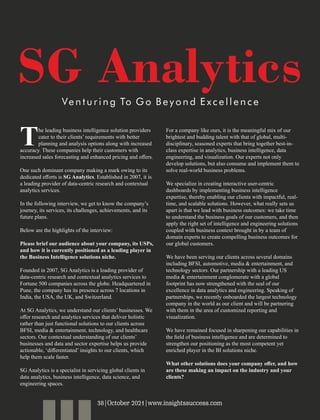 he leading business intelligence solution providers
Tcater to their clients’ requirements with better
planning and analysis options along with increased
accuracy. These companies help their customers with
increased sales forecasting and enhanced pricing and oﬀers.
One such dominant company making a mark owing to its
dedicated eﬀorts is SG Analytics. Established in 2007, it is
a leading provider of data-centric research and contextual
analytics services.
In the following interview, we get to know the company’s
journey, its services, its challenges, achievements, and its
future plans.
Below are the highlights of the interview:
Please brief our audience about your company, its USPs,
and how it is currently positioned as a leading player in
the Business Intelligence solutions niche.
Founded in 2007, SG Analytics is a leading provider of
data-centric research and contextual analytics services to
Fortune 500 companies across the globe. Headquartered in
Pune, the company has its presence across 7 locations in
India, the USA, the UK, and Switzerland.
At SG Analytics, we understand our clients’ businesses. We
oﬀer research and analytics services that deliver holistic
rather than just functional solutions to our clients across
BFSI, media & entertainment, technology, and healthcare
sectors. Our contextual understanding of our clients’
businesses and data and sector expertise helps us provide
actionable, ‘diﬀerentiated’ insights to our clients, which
help them scale faster.
SG Analytics is a specialist in servicing global clients in
data analytics, business intelligence, data science, and
engineering spaces.
For a company like ours, it is the meaningful mix of our
brightest and budding talent with that of global, multi-
disciplinary, seasoned experts that bring together best-in-
class expertise in analytics, business intelligence, data
engineering, and visualization. Our experts not only
develop solutions, but also consume and implement them to
solve real-world business problems.
We specialize in creating interactive user-centric
dashboards by implementing business intelligence
expertise, thereby enabling our clients with impactful, real-
time, and scalable solutions. However, what really sets us
apart is that we lead with business outcomes: we take time
to understand the business goals of our customers, and then
apply the right set of intelligence and engineering solutions
coupled with business context brought in by a team of
domain experts to create compelling business outcomes for
our global customers.
We have been serving our clients across several domains
including BFSI, automotive, media & entertainment, and
technology sectors. Our partnership with a leading US
media & entertainment conglomerate with a global
footprint has now strengthened with the seal of our
excellence in data analytics and engineering. Speaking of
partnerships, we recently onboarded the largest technology
company in the world as our client and will be partnering
with them in the area of customized reporting and
visualization.
We have remained focused in sharpening our capabilities in
the ﬁeld of business intelligence and are determined to
strengthen our positioning as the most competent yet
enriched player in the BI solutions niche.
What other solutions does your company oﬀer, and how
are these making an impact on the industry and your
clients?
SG Analytics
Ve n t u r i n g To G o B e y o n d E x c e l l e n c e
38|October 2021|www.insightssuccess.com
 