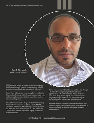 With businesses having an endless stream of unorganized
data ﬂowing into their systems, companies need to build
strategies to control their data and market it eﬃciently.
That’s where SG Analytics comes into play by combining
data, machine learning, and software & engineering to build
intelligent applications in which our teams have developed
authority and expertise.
We combine this expertise along with the latest technology
frameworks and tools such as Python, Oracle, MySQL,
Databricks, Informatica, MicroStrategy, Tableau, PowerBI,
and D3.JS and cloud providers such as AWS, Azure, and
Google Cloud Platform to build and deploy relevant data
analytics solutions.
We use our customers’ data lakes and combine data through
ML and software engineering to build intelligent
applications to achieve monumental change in speciﬁc
focus areas. They are our experts who create actionable
insights by using event-based data and regulate reports,
making the process run smoothly without a glitch.
We aim to help our customers/clients evolve through their
journey of digital transformation starting from incubation to
the full-ﬂedged use of business intelligence and value-
driven analytics.
Rajesh Viswanath
Global Lead for Analytics
The 10 Best Business Intelligence Solution Providers 2021
39|October 2021|www.insightssuccess.com
 