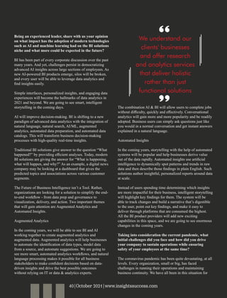 Being an experienced leader, share with us your opinion
on what impact has the adoption of modern technologies
such as AI and machine learning had on the BI solutions
niche and what more could be expected in the future?
BI has been part of every corporate discussion over the past
many years. And yet, challenges persist in democratizing
advanced AI insights across large sections of employees. As
new AI-powered BI products emerge, silos will be broken,
and every user will be able to leverage data analytics and
ﬁnd insights easily.
Simple interfaces, personalized insights, and engaging data
experiences will become the hallmarks of data analytics in
2021 and beyond. We are going to see smart, intelligent
storytelling in the coming days.
AI will improve decision-making. BI is shifting to a new
paradigm of advanced data analytics with the integration of
natural language, natural search, AI/ML, augmented
analytics, automated data preparation, and automated data
catalogs. This will transform business decision-making
processes with high-quality real-time insights.
Traditional BI solutions give answer to the question “What
happened?” by providing eﬃcient analyses. Today, modern
BI solutions are giving the answer for “What is happening,
what will happen, and why?” As an example, a digital news
company may be looking at a dashboard that gives the
predicted topics and associations across various customer
segments.
The Future of Business Intelligence isn’t a Tool. Rather,
organizations are looking for a solution to simplify the end-
to-end workﬂow - from data prep and governance to
visualization, delivery, and action. Two important themes
that will gain attention are Augmented Analytics and
Automated Insights.
Augmented Analytics
In the coming years, we will be able to see BI and AI
working together to create augmented analytics and
augmented data. Augmented analytics will help businesses
to automate the identiﬁcation of data types, model data
from a source, and automate suggestions. We are going to
see more smart, automated analytics workﬂows, and natural
language processing makes it possible for all business
stakeholders to make conﬁdent decisions based on data-
driven insights and drive the best possible outcomes
without relying on IT or data & analytics experts.
The combination AI & BI will allow users to complete jobs
without diﬃculty, quickly and eﬀectively. Conversational
analytics will gain more and more popularity and be readily
adopted. Business users can simply ask questions just like
you would in a normal conversation and get instant answers
explained in a natural language.
Automated Insights
In the coming years, storytelling with the help of automated
systems will be popular and help businesses derive value
out of the data rapidly. Automated insights use artiﬁcial
intelligence to dynamically spot patterns and trends in raw
data and then describe those ﬁndings in plain English. Such
solutions author insightful, personalized reports around data
at scale.
Instead of users spending time determining which insights
are more impactful for their business, intelligent storytelling
will highlight key ﬁndings for them. The system will be
able to track changes and build a narrative that’s digestible
to the user, point out key ﬁndings, and make it easy to
deliver through platforms that are consumed the highest.
All the BI product providers will add new exciting
capabilities in this space, and we are going to see enormous
changes in the coming years.
Taking into consideration the current pandemic, what
initial challenges did you face and how did you drive
your company to sustain operations while ensuring
safety of your employees at the same time?
The coronavirus pandemic has been quite devastating, at all
levels. Every organization, small or big, has faced
challenges in running their operations and maintaining
business continuity. We have all been in this situation for
We understand our
clients' businesses
and offer research
and analytics services
that deliver holistic
rather than just
functional solutions
40|October 2021|www.insightssuccess.com
 