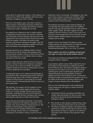 almost about 18 months and counting. At SG Analytics, we
all moved into a WFH mode suddenly, which led to some
challenges in adapting to remote working.
However, in the analytics space, since there is anyway a
higher incidence of individuals and groups working from
varied locations across the globe, the transition to remote
working wasn’t really a challenge for our team.
We adopted more collaboration tools to enable seamless
communication between teams. Our executive leadership
team had regular, informal catchups with teams across the
organization to stay connected and involved with everyone
within the company. Like others, the analytics team
members enjoyed these interactions thoroughly. They had
many lively discussions and debates regularly, and Teams
and Zoom helped a lot throughout this phase.
Gaining momentum was a challenge initially, owing to
technical issues with the internet and managing system
issues during the lockdown. However, these were resolved
over time giving way to a very eﬃcient remote working
experience for the team overall.
In times of great adversity, SGA has striven to always be
present, to always be there for its employees, its partners,
and everyone who is part of our family. So, during the
pandemic, facing the most adverse of adversities, we knew
we had to double-down on our eﬀorts.
A fundamental aspect of our employee-ﬁrst philosophy is
ensuring their safety, both physical and mental. Especially
during the rough times of the COVID-19 pandemic, our
company has been proactive in providing all our people
with the connection and nurturing that is hard to come by in
such testing times.
HR leadership, for example, actively engaged in social
mentoring, oﬀering constant support and motivation.
Further, our ‘Chai pe Charcha’ initiative saw the senior
leadership, including the CEO and co-CEO themselves,
directly engaging with SGAites, listening to their concerns,
addressing the importance of safety and well-being.
Indeed, data-driven through and through, we benchmark
employee satisfaction with employee expectation via our
company-wide annual Employee Satisfaction Survey. The
ﬁndings are shared openly so that solutions for
improvement can be identiﬁed collaboratively, now in
virtual meetings. Because that, too, is fundamental.
Transparency, the freedom to express yourself, let's not
forget that a sense of community, of belonging, is such a big
part of what constitutes meaning and well-being. Before,
SGA would regularly organize sports tournaments and
cultural events to bolster that sense.
The pandemic presented an unprecedented challenge. So,
we responded with unprecedented spirit. We celebrated
festivals, held yoga and meditation sessions, took breaks for
coﬀee, together, online. But what’s support if it's only
supplied at the best of times? In times of dire need, it was
moving to witness people oﬀer not just emotional, but also
ﬁnancial support. Medical expenses were paid for by the
company and our people.
Caregiver leaves were donated. One thing was clear.
Without question, the emotional bond we forged during the
pandemic would be timeless. A testament to our
foundational philosophy. SGA is not a ﬁrm. It's a family.
What would be your advice to budding entrepreneurs
who aspire to venture into the BI solutions market?
The market size for Business Intelligence (BI) is at the top
among the software categories.
As per Gartner, global revenue of BI is expected to rise to
$22.8 billion by 2021 and foresees additional growth to
$29.48 billion by 2022. The business intelligence market is
booming and will continue to do so as the market for BI
solutions grows as the overall business dynamics have
changed drastically due to the pandemic. It foresees
additional growth to $29.48 billion by 2022. The business
intelligence market is booming and will continue to do so as
the market for BI solutions is growing with the overall
change in business dynamics due to the pandemic.
Here are a few interesting points worth considering for
young entrepreneurs who aspire to venture into the BI
solutions market:
1. Cloud-based solutions, increasing accessibility, and
steadily improving beneﬁts for users are some of the
main factors driving the growth of the business
intelligence market.
2. Data security is and is going to continue being a major
concern for BI users and providers in the near future.
3. The business intelligence industry will transition from
traditional to modern with the help from ML & AI and
data scientists are likely to experience role shifts but
will remain vital to the day-to-day operation of this
industry.
41|October 2021|www.insightssuccess.com
 