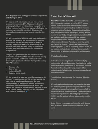 How do you envision scaling your company’s operations
and oﬀerings in 2021?
We are a research and analytics services provider and
continue to remain so in 2021. The market is deﬁnitely
challenging but then it is wide and large enough for us to
ﬁnd our customer base. Our focus is going to be helping our
customers derive insights out of their data assets and
improve business operations and generate value for their
clients.
We will emphasize on helping to build contextual analytics
solutions that are useful and are consumed by our client
organizations. Certain processes need to be looked at
regularly in operations. Our focus is on utilizing ML to
automate many such processes. Plenty of solutions are
available in the market and many of our customers are
using them too.
Our goal is to get them insights that are undiscovered,
increase the possibility of AI to make the decision-making
process sustainable. Our focus is continuously on the
following key parameters while developing and executing
BI or AI solutions:
• Business value
• Ease of use
• Agile and ﬂexible
• Reduced time to insight
We aim to operate at scale, and we will concentrate on the
company’s core competencies. This is where we oﬀer the
most value to our clients and customers. The most
important aspect of our business is hiring professionally
trained data scientists and data engineers. We are laser
focused and continue to invest in training our group in these
skills. Today is not only about big data, but also about a
wide variety of data sources.
About Rajesh Viswanath
Rajesh Viswanath is the Global Lead for Analytics at
SGA. As analytics continues to evolve, SGA’s mission
remains to provide its clients state-of-the-art scalable
solutions that simplify the way they meet their business
obligations without burdening their operational ﬂexibility.
With nearly two decades in the analytics industry, Rajesh
has proven knowledge of large-scale implementation of BI
and predictive analytics solutions. He and his team
designed and developed numerous analytics and BI
solutions across domains. Presently, he is serving global
M&E giants on their very complex and transformative
analytics projects. As part of his journey with the clients, he
and his team worked closely with them for successfully
implementing BI solutions and generating business value.
What clients have to say
SGA helped us save a signiﬁcant amount annually by
implementing ML-based automated classiﬁcation to predict
remediation classes basis content of the customer feedback.
Automation of monthly and weekly analysis of key
business metrics helped us take timely decisions and saved
manual intervention.
Cross Platform Analytics Lead, Top American Television
Network
SG Analytics helped us integrate and streamline the sales
and marketing campaign monitoring data and create clear
visibility into sales and marketing eﬀectiveness, which in
turn helped achieve higher conversion. Turnaround time to
process sales reports across diﬀerent groups reduced by
50-60% and also resulted in lower sales reporting cost by
60-70%.
Senior Director – Advanced Analytics, One of the leading
news & business information services providers in the
world
42|October 2021|www.insightssuccess.com
 