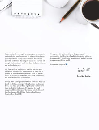 Incorporating BI software is an integral part as companies
undergo digital transformations. BI software is the fastest
growing software. Using various BI tools, the solution
providers understand the company’s data and source it into
a single platform before analyzing them for better outcomes
and scaling businesses.
Big data, artiﬁcial intelligence, machine learning, data
warehouse, and analytics are being used in a big way to
provide BI solutions to entrepreneurs. Soon, BI and AI
would be working in tandem for easy, quick, competitive,
and accurate solutions to businesses.
Though there is a huge demand for BI solutions, there is a
dearth of skilled persons providing business intelligence.
Those who have gathered the expertise have established
their foothold in the domain. We featured few such
exceptional BI solution providers in our latest edition of
Insights Success, The 10 Best Business Intelligence
Solution Providers 2021.
We are sure this edition will open the gateways of
opportunities for BI seekers. Read this interesting edition to
learn about BI’s signiﬁcance, developments, and advantages
in today’s data-driven world.
Have an exciting read!
Sumita Sarkar
 