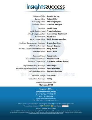 sales@insightssuccess.com
October, 2021
Circulation Manager Tanaji
Research Analyst Eric Smith
Editor-in-Chief Sumita Sarkar
Anish Miller
Senior Editor
Kelly, David
Business Development Executives
Managing Editor
Sherin Rodricks
Business Development Manager
Abhishaj Sajeev
Art & Design Head
Art & Design Assistant Mrunalinee Deshmukh
Visualiser David King
Co-designer
Art & Picture Editor
Priyanka Rajage
Marketing Manager Joseph D'souza
Technical Consultants Pratiksha, Aditya, David
Technical Head Jacob Smile
Assistant Technical Head
SME-SMO Executives Gemson, Renuka
Digital Marketing Manager Alina Sege
Assistant Digital Marketing Manager Amol Wadekar
Copyright © 2021 Insights Success Media and Technology Pvt. Ltd., All rights reserved. The content and images used in this magazine should not
be reproduced or transmitted in any form or by any means, electronic, mechanical, photocopying, recording or otherwise, without prior permission
from Insights Success. Reprint rights remain solely with Insights Success.
Follow us on : www.facebook.com/insightssuccess/ www.twitter.com/insightssuccess
Corporate Ofce
Insights Success Media Tech LLC
555 Metro Place North, Suite 100,
Dublin, OH 43017, United States
Phone - (614)-859-2600
Email: info@insightssuccess.com
For Subscription: www.insightssuccess.com
We are also available on :
RNI No.: MAHENG/2018/75953
Sales Executives Mark, Alice
Amar Sawant
Assisting Editors Trishika, Vinayak
Rohil Shinganapurkar
Paul Belin
 