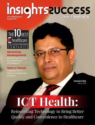 The way of business solutionsThe way of business solutions
December 2017December 2017
www.insightssuccess.inwww.insightssuccess.in
THE101010
SOLUTION PROVIDER
C O M P A N I E S
healthcare
BEST
-
Reinventing Technology to Bring Better
Quality and Convenience to Healthcare
Reinventing Technology to Bring Better
Quality and Convenience to Healthcare
Blockchain: A Cure
for Healthcare
IT Problems
Upcoming
Developments
Tech-n-Trends
Upcoming
Developments
Tech-n-Trends
Hospital Wi-Fi:
Making Healthcare
Smarter
Gautam Dey
MD & CEO
ICT Health:ICT Health:
 