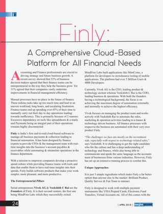 Finly:
A Comprehensive Cloud-Based
Platform for All Financial Needs
Accounting and Finance professionals are crucial to
driving strategy and future business growth. A
recent survey showed that 52% of business
decision makers agreed that their ﬁnance teams can be
entrepreneurial in the way they help the business grow. Yet
31% agreed that their companies vastly underrate
improvements in ﬁnancial management efﬁciency.
Manual processes have no place in the future of ﬁnance.
These tedious tasks take up too much time and lead to an
uneven workload, long hours, and escalating frustration.
Finance teams end up spending over 65% of their time to
manually carry out their day to day operations leading
towards inefﬁciency. This is primarily because of 2 reasons:
Excessive dependency on tools like spreadsheets & e-mails
and Payments being an integral part of their operations
remains highly disconnected.
Finly is India’s ﬁrst end-to-end cloud-based software to
manage all business payments & collection leading to
ﬁnancial automation. It has been designed by ﬁnance
experts to provide CFOs & the management team with real-
time insights into the business’s account payables &
receivables while automating & streamline operations in the
ﬁnance department.
With a mission to empower companies develop a proactive
spend culture while providing ﬁnance teams with tools and
data that enable them to have real-time insights into their
spends, Finly builds software products that make your work
simpler, more pleasant, and more productive.
The Entrepreneurial Pillars
Serial entrepreneurs Vivek AG & Veekshith C Rai are the
Founders of Finly. It is their second venture, the ﬁrst one
being MindFree Labs which they successfully exited.
MindFree Labs built applications like MintCoins, a
platform for developers to crowdsource testing of mobile
applications. The platform had over 5 Million Users &
4000 Developers.
Currently, Vivek AG is the CEO, leading product &
technology section whereas Veekshith C Rai is the COO,
leading business & operations. With both the founders
having a technological background, the focus is on
achieving the maximum degree of automation externally
and internally to achieve the highest efﬁciency.
Vivek focuses on managing the product team and works
actively with Veekshith Rai to automate the sales,
marketing & operation activities leading to a leaner &
technology driven business. All ﬁnance processes with
respect to the business are automated with their very own
product Finly.
“The challenges we face are mostly on the recruitment
side, especially with respect to technology related sales,”
says Veekshith. It is challenging to get the right candidate
who ﬁts the culture and has a deep understanding of
technology and ﬁnance, while also being able to
communicate and speak the same language as the accounts
team of businesses from various industries. However, Finly
has set up an extensive training process to combat this.
Unique Approaches
It is just 3 simple ingredients which make Finly a far better
option than anyone else in the market: Brilliant Product,
Quality Service & Fun Team to interact.
Finly is designed to work with multiple payment
instruments like VISA Prepaid Cards, Electronic Fund
Transfers, Virtual Accounts etc. All of this comes with the
24 | APRIL 2018 |
™
 