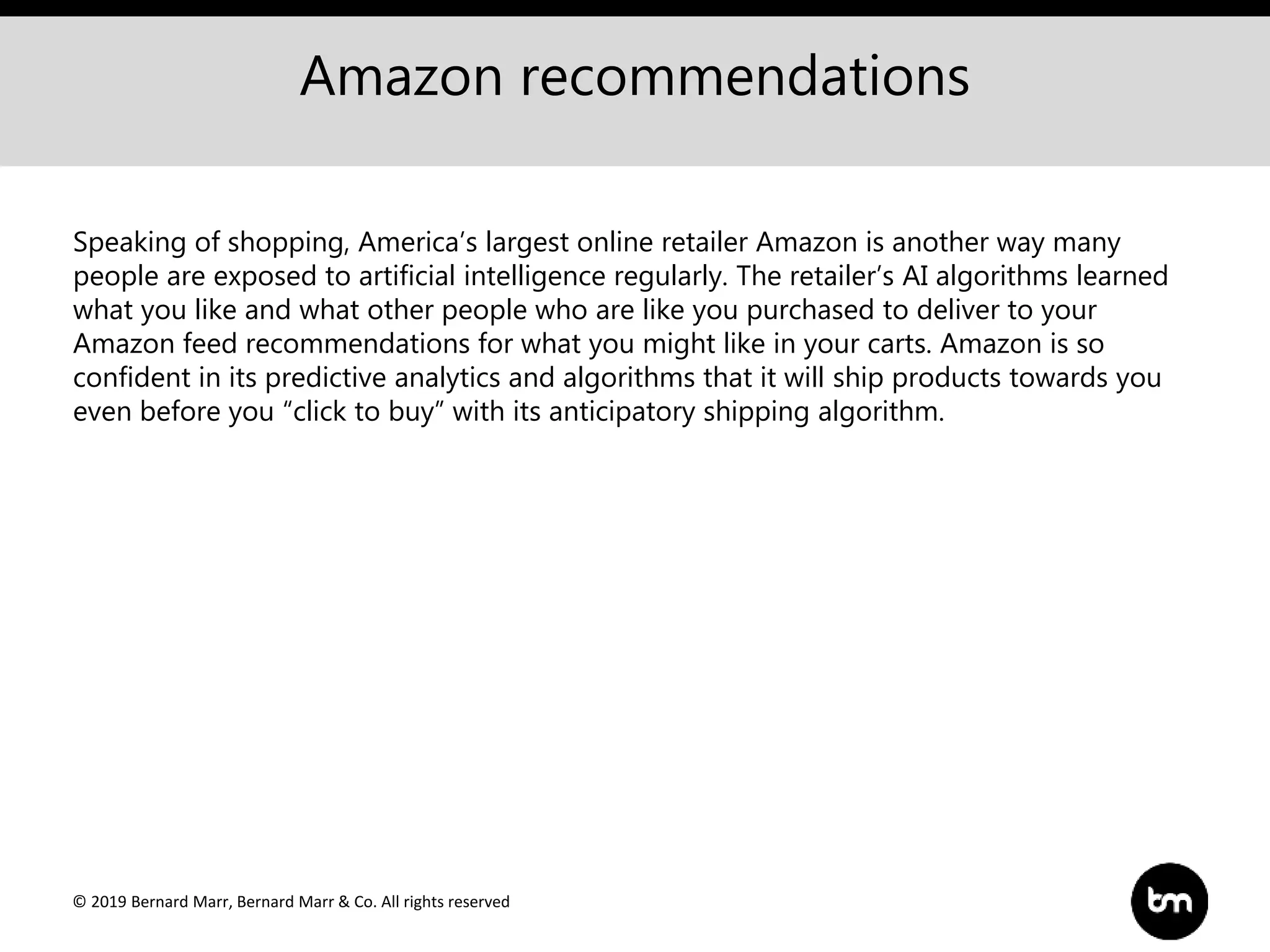 © 2019 Bernard Marr, Bernard Marr & Co. All rights reserved
Amazon recommendations
Speaking of shopping, America’s largest online retailer Amazon is another way many
people are exposed to artificial intelligence regularly. The retailer’s AI algorithms learned
what you like and what other people who are like you purchased to deliver to your
Amazon feed recommendations for what you might like in your carts. Amazon is so
confident in its predictive analytics and algorithms that it will ship products towards you
even before you “click to buy” with its anticipatory shipping algorithm.
 