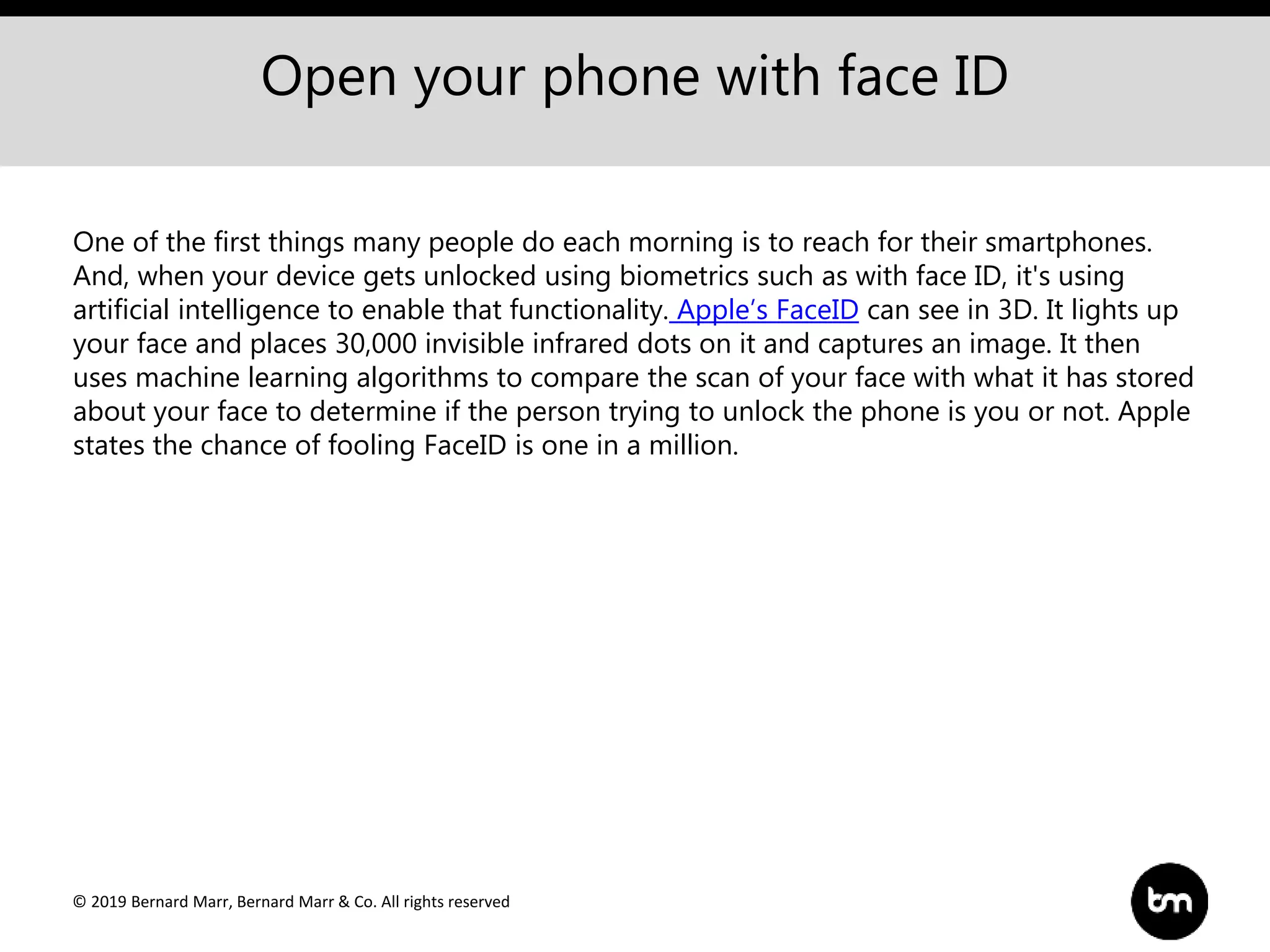 © 2019 Bernard Marr, Bernard Marr & Co. All rights reserved
Open your phone with face ID
One of the first things many people do each morning is to reach for their smartphones.
And, when your device gets unlocked using biometrics such as with face ID, it's using
artificial intelligence to enable that functionality. Apple’s FaceID can see in 3D. It lights up
your face and places 30,000 invisible infrared dots on it and captures an image. It then
uses machine learning algorithms to compare the scan of your face with what it has stored
about your face to determine if the person trying to unlock the phone is you or not. Apple
states the chance of fooling FaceID is one in a million.
 