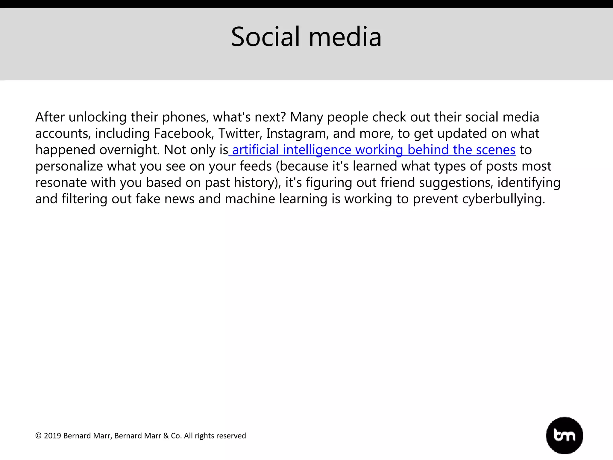 © 2019 Bernard Marr, Bernard Marr & Co. All rights reserved
Social media
After unlocking their phones, what's next? Many people check out their social media
accounts, including Facebook, Twitter, Instagram, and more, to get updated on what
happened overnight. Not only is artificial intelligence working behind the scenes to
personalize what you see on your feeds (because it's learned what types of posts most
resonate with you based on past history), it's figuring out friend suggestions, identifying
and filtering out fake news and machine learning is working to prevent cyberbullying.
 