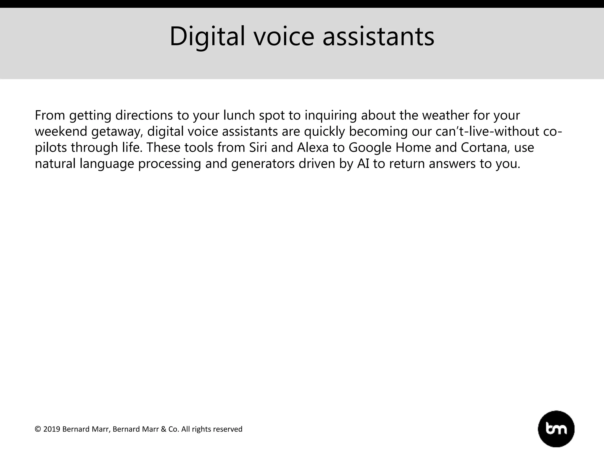 © 2019 Bernard Marr, Bernard Marr & Co. All rights reserved
Digital voice assistants
From getting directions to your lunch spot to inquiring about the weather for your
weekend getaway, digital voice assistants are quickly becoming our can’t-live-without co-
pilots through life. These tools from Siri and Alexa to Google Home and Cortana, use
natural language processing and generators driven by AI to return answers to you.
 