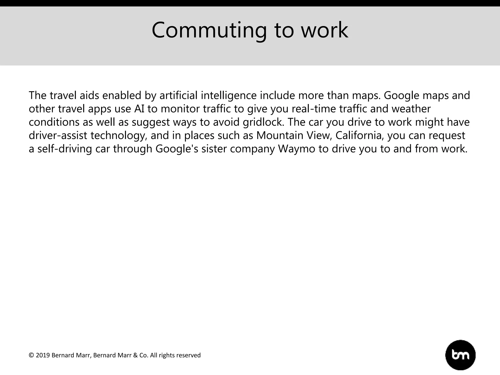 © 2019 Bernard Marr, Bernard Marr & Co. All rights reserved
Commuting to work
The travel aids enabled by artificial intelligence include more than maps. Google maps and
other travel apps use AI to monitor traffic to give you real-time traffic and weather
conditions as well as suggest ways to avoid gridlock. The car you drive to work might have
driver-assist technology, and in places such as Mountain View, California, you can request
a self-driving car through Google's sister company Waymo to drive you to and from work.
 