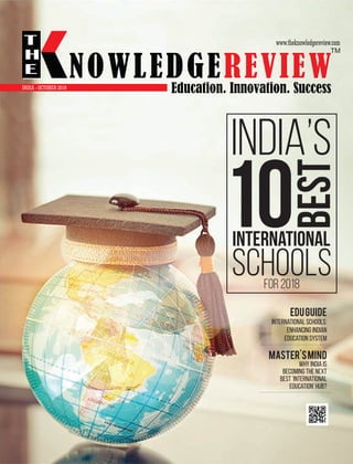 EduGuide
International schools:
enhancing Indian
education system
Master'sMind
Why India is
becoming the next
best 'International
Education' hub?
INDIA’S
10
BEST
INTERNATIONAL
SCHOOLSfor 2018
www.theknowledgereview.com
OCTOBER 2018
NOWLEDGEREVIEW
T
H
E NOWLEDGEREVIEWEducation. Innovation. Success
TM
INDIA -
 