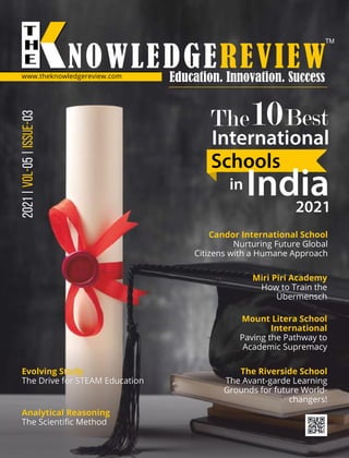 2021
|
05
|
03
VOL-
ISSUE-
www.theknowledgereview.com
The10Best
International
Schools
in India
2021
Candor International School
Nurturing Future Global
Citizens with a Humane Approach
Miri Piri Academy
How to Train the
Übermensch
The Riverside School
The Avant-garde Learning
Grounds for future World-
changers!
Mount Litera School
International
Paving the Pathway to
Academic Supremacy
Evolving Study
The Drive for STEAM Education
Analytical Reasoning
The Scientiﬁc Method
 