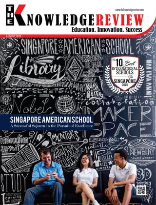 Education. Innovation. Success
NOWLEDGEREVIEW
T
H
E NOWLEDGEREVIEW
www.theknowledgereview.com
The
10Best
INTERNATIONAL
SCHOOLS
In
SINGAPORE
2018
SingaporeAmericanSchool
A Successful Sojourn in the Pursuit of Excellence
AUGUST 2018
 