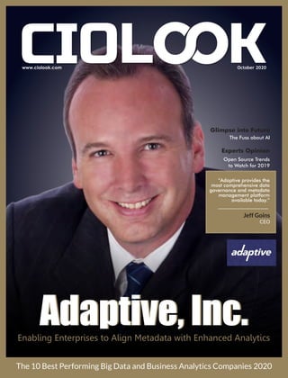 October 2020
Adaptive, Inc.Adaptive, Inc.Enabling Enterprises to Align Metadata with Enhanced Analytics
The 10 Best Performing Big Data and Business Analytics Companies 2020
Jeff Goins
CEO
Glimpse into Future
The Fuss about AI
Experts Opinion
Open Source Trends
to Watch for 2019
“Adaptive provides the
most comprehensive data
governance and metadata
management platform
available today.”
 