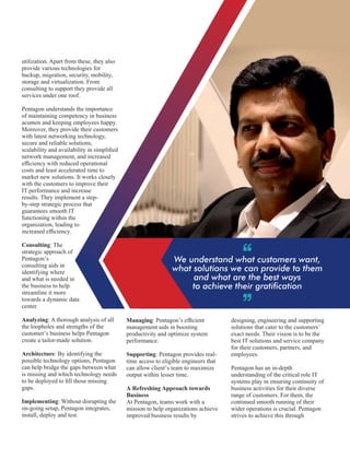 We understand what customers want,
what solutions we can provide to them
and what are the best ways
to achieve their gratication
utilization. Apart from these, they also
provide various technologies for
backup, migration, security, mobility,
storage and virtualization. From
consulting to support they provide all
services under one roof.
Pentagon understands the importance
of maintaining competency in business
acumen and keeping employees happy.
Moreover, they provide their customers
with latest networking technology,
secure and reliable solutions,
scalability and availability in simpliﬁed
network management, and increased
efﬁciency with reduced operational
costs and least accelerated time to
market new solutions. It works closely
with the customers to improve their
IT performance and increase
results. They implement a step-
by-step strategic process that
guarantees smooth IT
functioning within the
organization, leading to
increased efﬁciency.
Consulting: The
strategic approach of
Pentagon’s
consulting aids in
identifying where
and what is needed in
the business to help
streamline it more
towards a dynamic data
center.
Analyzing: A thorough analysis of all
the loopholes and strengths of the
customer’s business helps Pentagon
create a tailor-made solution.
Architecture: By identifying the
possible technology options, Pentagon
can help bridge the gaps between what
is missing and which technology needs
to be deployed to ﬁll those missing
gaps.
Implementing: Without disrupting the
on-going setup, Pentagon integrates,
install, deploy and test.
Managing: Pentagon’s efﬁcient
management aids in boosting
productivity and optimize system
performance.
Supporting: Pentagon provides real-
time access to eligible engineers that
can allow client’s team to maximize
output within lesser time.
A Refreshing Approach towards
Business
At Pentagon, teams work with a
mission to help organizations achieve
improved business results by
designing, engineering and supporting
solutions that cater to the customers’
exact needs. Their vision is to be the
best IT solutions and service company
for their customers, partners, and
employees.
Pentagon has an in-depth
understanding of the critical role IT
systems play in ensuring continuity of
business activities for their diverse
range of customers. For them, the
continued smooth running of their
wider operations is crucial. Pentagon
strives to achieve this through
 