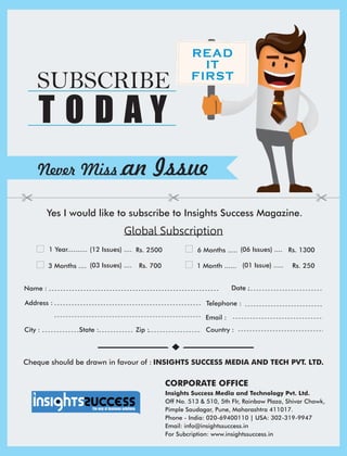 Address :
Country :City : State : Zip :
Date :
CORPORATE OFFICE
Name :
Telephone :
Email :
Insights Success Media and Technology Pvt. Ltd.
Off No. 513 & 510, 5th Flr, Rainbow Plaza, Shivar Chowk,
Pimple Saudagar, Pune, Maharashtra 411017.
Phone - India: 020-69400110 | USA: 302-319-9947
Email: info@insightssuccess.in
For Subcription: www.insightssuccess.in
1 Year.......... Rs. 2500(12 Issues) .... 6 Months ..... (06 Issues) .... Rs. 1300
3 Months .... (03 Issues) .... Rs. 700 1 Month ...... (01 Issue) ..... Rs. 250
READ
IT
FIRST
Never Miss an Issue
Yes I would like to subscribe to Insights Success Magazine.
SUBSCRIBE
T O D A Y
Cheque should be drawn in favour of : INSIGHTS SUCCESS MEDIA AND TECH PVT. LTD.
Global Subscription
 