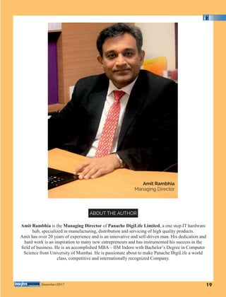 Amit Rambhia
Managing Director
Amit Rambhia is the Managing Director of Panache DigiLife Limited, a one stop IT hardware
hub, specialized in manufacturing, distribution and servicing of high quality products.
Amit has over 20 years of experience and is an innovative and self-driven man. His dedication and
hard work is an inspiration to many new entrepreneurs and has instrumented his success in the
ﬁeld of business. He is an accomplished MBA – IIM Indore with Bachelor’s Degree in Computer
Science from University of Mumbai. He is passionate about to make Panache DigiLife a world
class, competitive and internationally recognized Company.
ABOUT THE AUTHOR
19December|2017
 