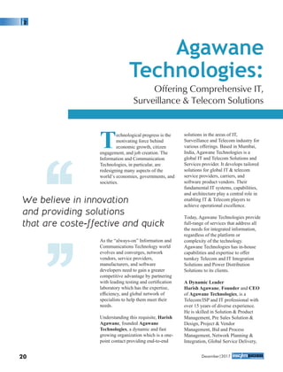 Technological progress is the
motivating force behind
economic growth, citizen
engagement, and job creation. The
Information and Communication
Technologies, in particular, are
redesigning many aspects of the
world’s economies, governments, and
societies.
As the “always-on” Information and
Communications Technology world
evolves and converges, network
vendors, service providers,
manufacturers, and software
developers need to gain a greater
competitive advantage by partnering
with leading testing and certiﬁcation
laboratory which has the expertise,
efﬁciency, and global network of
specialists to help them meet their
needs.
Understanding this requisite, Harish
Agawane, founded Agawane
Technologies, a dynamic and fast
growing organization which is a one-
point contact providing end-to-end
solutions in the areas of IT,
Surveillance and Telecom industry for
various offerings. Based in Mumbai,
India, Agawane Technologies is a
global IT and Telecom Solutions and
Services provider. It develops tailored
solutions for global IT & telecom
service providers, carriers, and
software product vendors. Their
fundamental IT systems, capabilities,
and architecture play a central role in
enabling IT & Telecom players to
achieve operational excellence.
Today, Agawane Technologies provide
full-range of services that address all
the needs for integrated information,
regardless of the platform or
complexity of the technology.
Agawane Technologies has in-house
capabilities and expertise to offer
turnkey Telecom and IT Integration
Solutions and Power Distribution
Solutions to its clients.
A Dynamic Leader
Harish Agawane, Founder and CEO
of Agawane Technologies, is a
Telecom/ISP and IT professional with
over 15 years of diverse experience.
He is skilled in Solution & Product
Management, Pre Sales Solution &
Design, Project & Vendor
Management, Bid and Process
Management, Network Planning &
Integration, Global Service Delivery,
Agawane
Technologies:
Offering Comprehensive IT,
Surveillance & Telecom Solutions
We believe in innovation
and providing solutions
that are coste-ffective and quick
‘‘
20 December|2017
‘‘
 