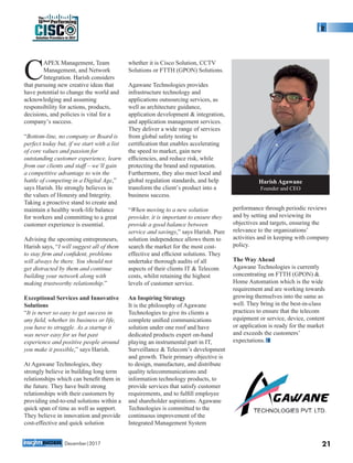 APEX Management, Team
CManagement, and Network
Integration. Harish considers
that pursuing new creative ideas that
have potential to change the world and
acknowledging and assuming
responsibility for actions, products,
decisions, and policies is vital for a
company’s success.
“Bottom-line, no company or Board is
perfect today but, if we start with a list
of core values and passion for
outstanding customer experience, learn
from our clients and staff – we’ll gain
a competitive advantage to win the
battle of competing in a Digital Age,”
says Harish. He strongly believes in
the values of Honesty and Integrity.
Taking a proactive stand to create and
maintain a healthy work-life balance
for workers and committing to a great
customer experience is essential.
Advising the upcoming entrepreneurs,
Harish says, “I will suggest all of them
to stay ﬁrm and conﬁdent, problems
will always be there. You should not
get distracted by them and continue
building your network along with
making trustworthy relationship.”
Exceptional Services and Innovative
Solutions
“It is never so easy to get success in
any ﬁeld, whether its business or life,
you have to struggle. As a startup it
was never easy for us but past
experience and positive people around
you make it possible,” says Harish.
At Agawane Technologies, they
strongly believe in building long term
relationships which can beneﬁt them in
the future. They have built strong
relationships with their customers by
providing end-to-end solutions within a
quick span of time as well as support.
They believe in innovation and provide
cost-effective and quick solution
whether it is Cisco Solution, CCTV
Solutions or FTTH (GPON) Solutions.
Agawane Technologies provides
infrastructure technology and
applications outsourcing services, as
well as architecture guidance,
application development & integration,
and application management services.
They deliver a wide range of services
from global safety testing to
certiﬁcation that enables accelerating
the speed to market, gain new
efﬁciencies, and reduce risk, while
protecting the brand and reputation.
Furthermore, they also meet local and
global regulation standards, and help
transform the client’s product into a
business success.
“When moving to a new solution
provider, it is important to ensure they
provide a good balance between
service and savings,” says Harish. Pure
solution independence allows them to
search the market for the most cost-
effective and efﬁcient solutions. They
undertake thorough audits of all
aspects of their clients IT & Telecom
costs, whilst retaining the highest
levels of customer service.
An Inspiring Strategy
It is the philosophy of Agawane
Technologies to give its clients a
complete uniﬁed communications
solution under one roof and have
dedicated products expert on-hand
playing an instrumental part in IT,
Surveillance & Telecom’s development
and growth. Their primary objective is
to design, manufacture, and distribute
quality telecommunications and
information technology products, to
provide services that satisfy customer
requirements, and to fulﬁll employee
and shareholder aspirations. Agawane
Technologies is committed to the
continuous improvement of the
Integrated Management System
performance through periodic reviews
and by setting and reviewing its
objectives and targets, ensuring the
relevance to the organizations’
activities and in keeping with company
policy.
The Way Ahead
Agawane Technologies is currently
concentrating on FTTH (GPON) &
Home Automation which is the wide
requirement and are working towards
growing themselves into the same as
well. They bring in the best-in-class
practices to ensure that the telecom
equipment or service, device, content
or application is ready for the market
and exceeds the customers’
expectations.
21
Harish Agawane
Founder and CEO
Solution Providers in 2017
CISC
The
10Best Performing
December|2017
 