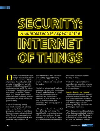SECURITY:SECURITY:
INTERNETINTERNET
OF THINGSOF THINGS
A Quintessential Aspect of the
O
ver the years, there have been
multiple predictions that there
will be at least tens of billions
of connected devices by 2020. And
everyday objects like tires and baby
monitors could all become a part of
this interconnected world. The Internet
of Things (IoT) makes life a lot more
convenient, easy and fun. You can
check locks through mobile devices
and never have to rush home dreading
that someone has broken inside while
you were away.
While all these things are very
convenient, currently, IoT is facing
major security challenges that are
posing new problems for individuals,
businesses, and security professionals
alike. Whenever you connect a new
device to your existing network, you
add a new endpoint behind your
network's ﬁrewall. If the software is
even slightly buggy and not very
secure, you could have possible just
created a backdoor into your network
for hackers.
Similarly, a recent research has found
that many IoT based baby monitors can
be easily hacked and used to remotely
view live feeds and control the
monitor. Also, motion sensors
embedded in smart watches can be
used to steal information. For
enterprises, these security gaps are an
enormous risk.
Although, you should not be punished
for a device that isn’t secure. You
should be able to secure your network
with any number of smart devices
connected to it. So far, the key seems
to be stronger inbound and outbound
ﬁrewall and better detection and
blocking of attacks.
While IoT's progress will not be
stopped anytime soon, here are some
of the biggest security issues and how
to overcome them:
Updates, Updates and Updates!
The reason computers have automatic
updates is because most users are too
lazy to perform even the most basic
steps needed to keep their computers
safe. And when you consider
protecting the many IoT devices, this
problem gets even worse.
When the developers and manufactures
of the devices do not include the ability
to automatically update the device, or
updates might not be available for the
device or the devices are no longer
22 December|2017
 