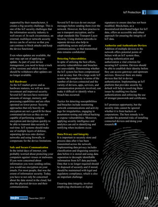 supported by their manufacturer, it
creates a big security challenge. This is
one of the IoT security challenges that
the information security industry is
well aware of. In such circumstance, an
external, multilayer network security
device can be of service so that you
can continue to block attacks and keep
the device functional.
Even when updates are available, the
user may opt out of applying an
update. As part of your device
management, you need to keep a track
of the versions and which devices
should be withdrawn after updates are
no longer available.
IoT Hardware
As the IoT market grows and as
hardware matures, we will see more
investment and improved security.
Several IoT devices have restricted
amounts of storage, memory, and
processing capabilities and are often
operated on lower power. Security
approaches that rely heavily on
encryption are not a good ﬁt for these
constrained devices as they are not
capable of performing complex
encryption and decryption quickly to
be able to transmit data securely in
real-time. IoT systems should make
use of multiple layers of defense,
separating devices onto distinct
networks and using ﬁrewalls, to
compensate for the device limitations.
Safe and Secure Communication
In the initial days of internet, you
probably worried about protecting your
computers against viruses or malwares.
If you were concerned about
information you were sending online,
you would use encryption on your
emails. For most people, that was the
extent of information security. Today,
you have to not only be concerned
about the data stored in the cloud, but
also the physical devices and their
communications.
Several IoT devices do not encrypt
messages before sending them over the
network. However, the best practice to
use is transport encryption, and to
adopt standards like Transport Layer
Security. Using distinct networks to
separate devices also help in
establishing secure and private
communications, so that transmitted
data remains conﬁdential.
Detecting Vulnerabilities
In spite of utilizing the best efforts,
security vulnerabilities and breaches
are unavoidable. Determining whether
the IoT system has been compromised
is not an easy feat. On a large scale IoT
system, the complexity in terms of the
number of devices connected and the
variety of devices, apps, services, and
communication protocols involved, can
make it difﬁcult to identify when a
breach has occurred.
Tactics for detecting susceptibilities
and breaches include monitoring
network communications and activity
logs for irregularities, engaging in
penetration testing and ethical hacking
to expose vulnerabilities. Moreover,
applying security intelligence and
analytics can aid in identifying and
notifying when incidents occur.
Data Privacy and Integrity
It is important to securely store and
process data after it has been
transmitted across the network.
Implementing data privacy includes
classiﬁcation and disguising sensitive
data before it is stored and using data
separation to decouple identiﬁable
information from IoT data payloads.
Data that is no longer required should
be disposed of securely and if stored,
should be maintained with legal and
regulatory compliance, which is also
an important challenge.
Ensuring data integrity, involves
employing checksums or digital
signatures to ensure data has not been
modiﬁed. Blockchain, as a
decentralized distributed ledger for IoT
data, offers an accessible and robust
approach for ensuring the integrity of
IoT data.
Authorize and Authenticate Devices
Addition of multiple devices to the
network offers potential points of
failure with an IoT system thus,
making authentication and
authorization a vital criterion for
securing IoT systems. Devices should
be able to establish their identity before
they can access gateways and upstream
services. However there are many
devices that fail in device
authentication. Implementing an IoT
platform that provides security by
default will help in resolving these
issues by enabling two factor
authentications and enforcing the use
of stronger passwords and certiﬁcates.
IoT promises opportunity, but the
security risks cannot be ignored
whether it is from hackers or
corporations. The best remedy is to
consider the potential risks of installing
connected devices and doing your
research.
IoT Protection
23December|2017
 
