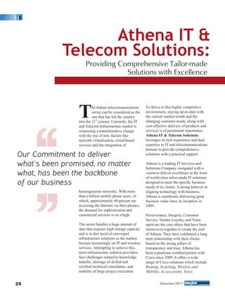 The Indian telecommunications
sector can be considered as the
one that has led the country
st
into the 21 century. Currently, the IT
and Telecom Infrastructure market is
witnessing a transformative change
with the rise of new factors like
network virtualization, cloud-based
services and the integration of
heterogeneous networks. With more
than a billion mobile phone users, of
which, approximately 40 percent are
accessing the Internet via their phones,
the demand for sophistication and
customized services is on a high.
The sector handles a huge amount of
data that requires high storage capacity
and is in dire need of converged
infrastructure solutions as the market
focuses increasingly on IP and wireless
services. Attempting to achieve this,
most infrastructure solution providers
face challenges related to knowledge
transfer, shortage of skilled and
certiﬁed technical consultants, and
inability of large project execution.
To thrive in this highly competitive
environment, staying up-to-date with
the current market trends and the
changing customer needs, along with
cost-effective delivery of products and
services is of paramount importance.
Athena IT & Telecom Solutions
leverages its rich experience and dual
expertise in IT and telecommunications
domain to provide comprehensive
solutions with a practical support.
Athena is a leading IT Services and
Solutions Company instigated with a
vision to deliver excellence in the form
of world-class tailor-made IT solutions
designed to meet the speciﬁc business
needs of its clients. A strong believer in
aligning technology with business,
Athena is seamlessly delivering great
business value since its inception in
2009.
Perseverance, Integrity, Customer
Service, Vendor Loyalty, and Team
spirit are the core ethics that have been
interwoven together to create the soul
of Athena. They have celebrated a long
term relationship with their clients
based on the strong pillars of
transparency and trust. Athena has
been a premium certiﬁed partner with
Cisco since 2009. It offers a wide
range of Cisco solutions which include
Routing, Switching, Wireless and
Mobility, Access points, Voice,
Athena IT &
Telecom Solutions:
Providing Comprehensive Tailor-made
Solutions with Excellence
Our Commitment to deliver
what’s been promised, no matter
what, has been the backbone
of our business‘‘‘‘
24 December|2017
 