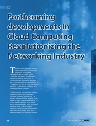 ForthcomingForthcoming
developments indevelopments in
Cloud ComputingCloud Computing
Revolutionizing theRevolutionizing the
Networking IndustryNetworking Industry
Forthcoming
developments in
Cloud Computing
Revolutionizing the
Networking Industry
he current advancement in social
Tmedia, mobile devices and cloud
computing have pushed
traditional networks to their limits.
Computing and storage have beneﬁted
immensely from the innovations in
virtualization and automation. Business
and IT executives are no longer looking at
Cloud solely as a tool, as cloud computing
is playing a major role in reshaping how
companies conduct business.
Cloud computing has facilitated Big Data
with a way to store and retrieve an
enormous amount of information. The
scenario has evolved from personal cloud
storage to entire organizations shifting all
of their data to the cloud. Even though
several organizations are in the process of
migrating to the cloud to achieve
scalability, cost-efﬁciency and enhanced
application performance, some large
organizations are still hesitant to transfer
26 December|2017
 