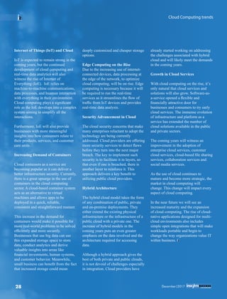 Internet of Things (IoT) and Cloud
IoT is expected to remain strong in the
coming years, but the continued
development of cloud computing and
real-time data analytics will also
witness the rise of Internet of
Everything (IoE). IoE relies on
machine-to-machine communications,
data processes, and huaman interaction
with everything in their environment.
Cloud computing plays a signiﬁcant
role as the IoE develops into a complex
system aiming to simplify all the
interactions.
Furthermore, IoE will also provide
businesses with more meaningful
insights into how consumers relate to
their products, services, and customer
care units.
Increasing Demand of Containers
Cloud containers as a service are
becoming popular as it can deliver a
better infrastructure security. Currently,
there is a great upsurge in the use of
containers in the cloud computing
sector. A cloud-based container system
acts as an alternative to virtual
machines and allows apps to be
deployed in a quick, reliable,
consistent and straightforward manner.
This increase in the demand for
containers would make it possible for
more real-world problems to be solved
efﬁciently and more securely.
Businesses that use big data can use
this expanded storage space to store
data, conduct analytics and derive
valuable insights into areas like
ﬁnancial investments, human systems,
and customer behavior. Meanwhile,
small business can beneﬁt from the fact
that increased storage could mean
deeply customized and cheaper storage
options.
Edge Computing on the Rise
Due to the increasing use of internet-
connected devices, data processing at
the edge of the network, to optimize
cloud computing, will be on rise. Edge
computing is necessary because it will
be required to run the real-time
services as it streamlines the ﬂow of
trafﬁc from IoT devices and provides
real-time data analysis.
Security Advancement in Cloud
The cloud security concerns that make
many enterprises reluctant to adopt the
technology are being currently
addressed. Cloud providers are offering
more security services to detect ﬂaws
before they turn into the next major
breach. The key to implement such
security is to facilitate it in layers, so
that even if one is breached, there is
another layer to reinforce it. This
approach delivers a key beneﬁt to
utilizing public cloud providers.
Hybrid Architecture
The hybrid cloud model takes the form
of any combination of public, private
and on-premise deployments. They
either extend the existing physical
infrastructure or the infrastructure of a
public cloud with a private one. The
increase of hybrid models in the
coming years puts an even greater
emphasis on the data involved and the
architecture required for accessing
data.
Although a hybrid approach gives the
best of both private and public clouds,
it is not devoid of challenges especially
in integration. Cloud providers have
already started working on addressing
the challenges associated with hybrid
cloud and will likely meet the demands
in the coming years.
Growth in Cloud Services
With cloud computing on the rise, it’s
only natural that cloud services and
solutions will also grow. Software-as-
a-service opened a ﬂexible and
ﬁnancially attractive door for
businesses and consumers to try early
cloud services. The immense evolution
of infrastructure and platform as a
service has extended the number of
cloud solutions available in the public
and private sectors.
The coming years will witness an
improvement in the adoption of
enterprise cloud services, customer
cloud services, cloud-based ﬁle sharing
services, collaboration services and
social media services.
As the use of cloud continues to
mature and become more strategic, the
market in cloud computing will
change. This change will impact every
aspect of cloud computing.
In the near future we will see an
increased maturity and the expansion
of cloud computing. The rise of cloud-
native applications designed for multi-
cloud environments also includes
simple open integrations that will make
workloads portable and begin to
change the way organizations value IT
within business.
Cloud Computing trends
December|201728
 