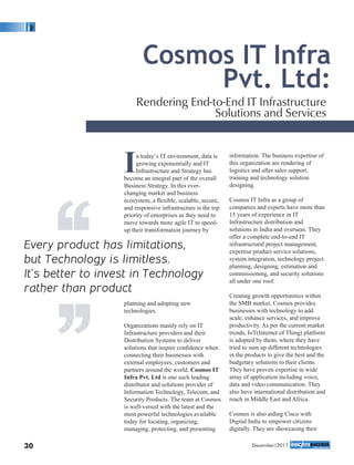 In today’s IT environment, data is
growing exponentially and IT
Infrastructure and Strategy has
become an integral part of the overall
Business Strategy. In this ever-
changing market and business
ecosystem, a ﬂexible, scalable, secure,
and responsive infrastructure is the top
priority of enterprises as they need to
move towards more agile IT to speed-
up their transformation journey by
planning and adopting new
technologies.
Organizations mainly rely on IT
Infrastructure providers and their
Distribution Systems to deliver
solutions that inspire conﬁdence when
connecting their businesses with
external employees, customers and
partners around the world. Cosmos IT
Infra Pvt. Ltd is one such leading
distributor and solutions provider of
Information Technology, Telecom, and
Security Products. The team at Cosmos
is well-versed with the latest and the
most powerful technologies available
today for locating, organizing,
managing, protecting, and presenting
information. The business expertise of
this organization are rendering of
logistics and after sales support,
training and technology solution
designing.
Cosmos IT Infra as a group of
companies and experts have more than
15 years of experience in IT
Infrastructure distribution and
solutions in India and overseas. They
offer a complete end-to-end IT
infrastructural project management,
expertise product service solutions,
system integration, technology project
planning, designing, estimation and
commissioning, and security solutions
all under one roof.
Creating growth opportunities within
the SMB market, Cosmos provides
businesses with technology to add
scale, enhance services, and improve
productivity. As per the current market
trends, IoT(Internet of Thing) platform
is adopted by them; where they have
tried to sum up different technologies
in the products to give the best and the
budgetary solutions to their clients.
They have proven expertise in wide
array of application including voice,
data and video communication. They
also have international distribution and
reach in Middle East and Africa.
Cosmos is also aiding Cisco with
Digital India to empower citizens
digitally. They are showcasing their
Cosmos IT Infra
Pvt. Ltd:
Rendering End-to-End IT Infrastructure
Solutions and Services
Every product has limitations,
but Technology is limitless.
It’s better to invest in Technology
rather than product‘‘‘‘
December|201730
 