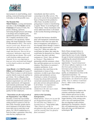 latest projects in smart building, smart
parking, connected learning and smart
work place in all the possible ways.
The Dynamic Duo
Nilesh Thakare, a young and dynamic
risk taker, is the Co-founder and the
Chairman of Cosmos IT Infra. His
positive thinking, optimism,
motivating thought process and energy
to do things and accomplish goals,
manifest his positive attitude towards
life. Complete satisfaction of the
customers is his top priority. Nilesh
along with Anup founded the Cosmos
IT Infra domain in 2013. “The road to
success is never easy. We have to try
each and every day in order to reach
our desired goals. Success is not a
single time processes. Success lies in
consistency, dedication, smart work
and believing our dreams. This world
is full of gloom-ridden people and
situation. So it is very important to
keep our selves motivated and charged
to strive hard to achieve our dream,”
says Nilesh.
Anup Bhosle is the Chief Executive
Ofﬁcer and Co-founder at Cosmos IT
Infra. When it comes to work he knows
exactly what he wants to do and how to
get it done. He is a diligent, clear
headed personality who understands
business requirement very well. He is
highly experienced, well organized,
and extremely professional. His light
hearted, grounded nature and jolly
personality provides the best work life
quality for their employees.
“Innovations are the real growth of
the Organization,” says Nilesh.
Recently, Cosmos has successfully
tested and commissioned a project of
setting up Wi-Fi system in a bus for
their client. Presently, people tend to
travel minimum of one hour to three
hours daily just to reach their work
places. So, a Wi-Fi enabled bus is a
boon for today’s generation. Once they
enter the bus, employees can
immediately start their work by
connecting to the ofﬁce servers. The
aim was to convert the non-productive
hours of long travel into productive
ofﬁce hours. In another recent on-
going project, Cosmos is transforming
a regular ‘Home’ in an intelligent and
‘Smart Home’. Home Automation with
newly added innovations is all related
to the recently blooming technology of
IoT.
Anup feels that business should be
done with transparent communication.
He believes that when one opens the
door to transparency and openness, a
lot of people follow through. Cosmos’s
primary and utmost motto is ‘customer
comes ﬁrst’. When one makes the
world better for others, they make the
world better for themselves too. Hence,
at Cosmos, they don’t call their
customers as ‘clients’, they call them
as ‘Partners’. They believe in
partnership with the customers; where
they and their partners are in a win-win
situation. They believe in customer’s
complete satisfaction. As an
entrepreneur, they must listen to the
requirements or issues of any
customers, in order to give them robust
solution and satisfactory services.
Catering to a variety of customers,
Cosmos has always delivered well-
versed and customized solutions, pre &
post sales services and quick delivery
to all of them. “A comprehensive
approach towards customer
satisfaction is the only way to retain
customers,” says Anup.
Advice to the Upcoming
Entrepreneurs
Nilesh advises, “Never ever in your life
get disappointed by failure. Failure is
not end of the story. Rather it’s a
learning process.” Anup further adds,
“Take control of your life, be
disciplined to take some time out each
week for yourself. Don’t be afraid to
ﬂout convention.”
Both of them strongly believe in
making the organization better by
improving the way of work, bridging
the gap in internal communication and
capitalizing the unused information.
They always try to seize new
opportunities. “A good entrepreneur
will always inﬂuence employees to do
their best and contribute to the
betterment of the organization,” says
Anup. This is the most important
quality, an entrepreneur or a boss in the
organization must have. “An
entrepreneur’s life is full of challenges
and problems, one should not be afraid
of that. ‘Face it, embrace it and learn
from it’. Make world a better place,”
says Nilesh.
Future Objectives
Cosmos IT Infra aims to improve the
customer satisfaction further with
better solution and services to their
customers in order to retain them for a
longer duration. In the coming years,
with a very well experienced team,
they are targeting to add a distinct
department for Automation, wherein
they will implement their innovative
ideas and come up with brand new
technologies.
Nilesh Thakare
Co-founder and
Chairman
Anup Bhosle
Co-founder
and CEO
31December|2017
Solution Providers in 2017
CISC
The
10Best Performing
 