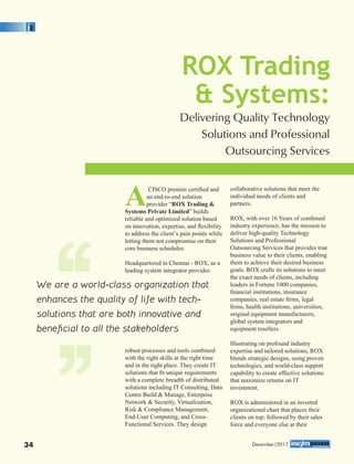 ACISCO premier certiﬁed and
an end-to-end solution
provider “ROX Trading &
Systems Private Limited” builds
reliable and optimized solution based
on innovation, expertise, and ﬂexibility
to address the client’s pain points while
letting them not compromise on their
core business schedules.
Headquartered in Chennai - ROX, as a
leading system integrator provides
robust processes and tools combined
with the right skills at the right time
and in the right place. They create IT
solutions that ﬁt unique requirements
with a complete breadth of distributed
solutions including IT Consulting, Data
Centre Build & Manage, Enterprise
Network & Security, Virtualization,
Risk & Compliance Management,
End-User Computing, and Cross-
Functional Services. They design
collaborative solutions that meet the
individual needs of clients and
partners.
ROX, with over 16 Years of combined
industry experience, has the mission to
deliver high-quality Technology
Solutions and Professional
Outsourcing Services that provides true
business value to their clients, enabling
them to achieve their desired business
goals. ROX crafts its solutions to meet
the exact needs of clients, including
leaders in Fortune 1000 companies,
ﬁnancial institutions, insurance
companies, real estate ﬁrms, legal
ﬁrms, health institutions, universities,
original equipment manufacturers,
global system integrators and
equipment resellers.
Illustrating on profound industry
expertise and tailored solutions, ROX
blends strategic designs, using proven
technologies, and world-class support
capability to create effective solutions
that maximize returns on IT
investment.
ROX is administered in an inverted
organizational chart that places their
clients on top; followed by their sales
force and everyone else at their
ROX Trading
& Systems:
Delivering Quality Technology
Solutions and Professional
Outsourcing Services
We are a world-class organization that
enhances the quality of life with tech-
solutions that are both innovative and
beneﬁcial to all the stakeholders‘‘‘‘
December|201734
 
