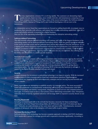 he way organizations consume IT is evolving rapidly. The customers are demanding higher
Tquality devices, faster test times, more reliable network, and instantaneous computing to keep
their company moving forward. Thus, many of the recent technologies like Software-deﬁned
Networking (SDN), Internet of Things (IoT), and Artiﬁcial Intelligence (AI) are now in the
mainstream.
An independent survey found that organizations are focused on adding bandwidth, investigate ways to
modernize their networks with software, and expand their wireless networking capabilities. After all, a
secure and reliable network is essential for a digital business.
Here are few of the upcoming technologies revolutionizing the enterprise networking setting:
Software-deﬁned Networking
The shift towards software-deﬁned-everything will continue and some of the biggest disruptors in the
networking market will be Software-deﬁned Networking (SDN). SDN has gained signiﬁcant inﬂuence
in the service provider sector and has gathered more interest than adoption from the enterprises. It is at
a tipping point where enterprise experimentation will turn into live production. It is expected to see a
complete revolution in SDN infrastructure solutions that are commercially available. It has the added
beneﬁt of being non-proprietary, allowing users to integrate into any environment, thus offering more
ﬂexibility and affordability to vendor-speciﬁc hardware.
Network Convergence
Transition into virtual compute and storage environment while simultaneously moving the network
into a virtual setting can prove to be cost-effective. Hyper-converged Infrastructure Services (HCIS)
conceptualizes infrastructure as a pool of resources for SDN controllers to allocate. It saves
enterprises the trouble of navigating through the evolving situations of SDN by giving them a
convenient option. The only drawback of choosing HCIS is that once the hardware is utilized, it
cannot be decoupled from the attached software and reused.
Security
A major promoter for investment in networking technology is to improve security. With the increased
sophistication of cyber-criminals and as cloud and virtualization transform IT infrastructure,
organizations are stepping up their network security strategies and are moving beyond ﬁrewalls and
access controls.
Some organizations are attempting to establish security via corporate policy. The most successful IT
teams will collaborate on simultaneously modernizing and securing their infrastructure with SDN,
advanced encryption and identity management, integration of cloud services and computerization of
local apps. Executives seem to have a clear picture of how SDN brings measurable value. Enterprises,
especially those in heavily regulated industries will leverage SDN to respond to security threats in real
time.
Boosting Bandwidth
Including increased bandwidth to the network has become a necessity for future technologies.
According to the Cisco Visual Networking Index, the IP Network will reach 2.6 Exabyte per day by
2021. Networks are under pressure as they carry more and more trafﬁc. Simultaneously, increased
adoption of advanced video in the enterprise will cause trafﬁc to grow further.
Increased Burdening of WAN
Software-deﬁned WAN technology has become a popular approach in dealing with WAN challenges.
WAN bandwidth is poised for stronger growth and is expected to increase signiﬁcantly. According to
Upcoming Developments
37December|2017
 