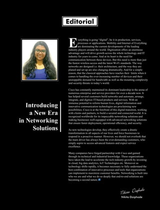 verything is going “digital”, be it in production, services,
Eprocesses or applications. Mobility and Internet of Everything
are dominating the current developments of the leading
industry players around the world. Digitization offers an enormous
advantage and will drive growth across the whole technology and IT
industry for years to come. And at its heart is the need for
communication between these devices. But this need is more than just
the fastest wireless access and the latest Wi-Fi standards. The way
networks are designed i.e. their architecture, and the way they are
planed and set up are also changing dramatically. And for a simple
reason, that the classical approaches have reaches their limits when it
comes to handling the ever-increasing number of devices and their
unstoppable demand for bandwidth as well as the mounting complexity
and security threats in today’s world.
Cisco has constantly maintained its dominant leadership in the arena of
numerous enterprise and service providers for over a decade now. It
has helped several customers build networks and automate, arrange,
integrate, and digitize IT-based products and services. With an
immense potential to reform human lives, digital information and
innovative communication technologies are proclaiming new
possibilities. Cisco is at the forefront of this digital transition, working
with clients and partners, to build a secured and connected world. It is
recognized worldwide for its impeccable networking solutions and
making businesses well-equipped with advanced networking solutions
that ensure faster deployment, operational efﬁciency, and security.
As new technologies develop, they effectively create a drastic
transformation in all aspects of our lives and force businesses to
respond in a proactive manner. However, we should not overlook that
the main driver has always been the ever-demanding customers, who
simply aspire to access advanced features and expect service
excellence.
Many companies have forged partnership with Cisco and gained
through its technical and industrial knowledge. These organizations
have taken the lead to accelerate the tech industry growth by investing
in cloud, big data analytics, IoT Technologies etc. Moreover as
technology shifts rapidly, it becomes necessary to fully understand the
best combination of innovative processes and tools that organizations
can implement to maximize customer beneﬁts. Networking is built into
who we are and what we do so deeply that end-to-end solutions are
becoming a second nature.
Editorial
Introducing
a New Era
in Networking
Solutions
Nikita Doiphode
 