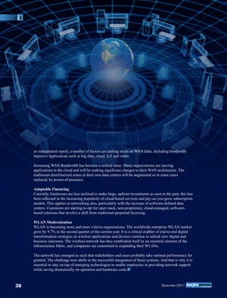 an independent report, a number of factors are putting strain on WAN links, including bandwidth
intensive applications such as big data, cloud, IoT and video.
Increasing WAN Bandwidth has become a critical issue. Many organizations are moving
applications to the cloud and will be making signiﬁcant changes to their WAN architecture. The
traditional demilitarized zones at their own data centers will be augmented or in some cases
replaced, by points-of presence.
Adaptable Financing
Currently, businesses are less inclined to make large, upfront investments as seen in the past; this has
been reﬂected in the increasing popularity of cloud-based services and pay-as-you-grow subscription
models. This applies to networking also, particularly with the increase of software-deﬁned data
centers. Customers are starting to opt for open stack, non-proprietary, cloud-managed, software-
based solutions that involve a shift from traditional perpetual licensing.
WLAN Modernization
WLAN is becoming more and more vital to organizations. The worldwide enterprise WLAN market
grew by 9.7% in the second quarter of the current year. It is a critical enabler of end-to-end digital
transformation strategies as wireless applications and devices continue to unlock new digital and
business outcomes. The wireless network has thus established itself as an essential element of the
infrastructure fabric, and companies are committed to expanding their WLANs.
The network has emerged as such that stakeholders and users probably take optimal performance for
granted. The challenge now shifts to the successful integration of these systems. And that is why it is
essential to stay on top of emerging technologies to enable employees in providing network support
while saving dramatically on operation and hardware costs.
38 December|2017
 